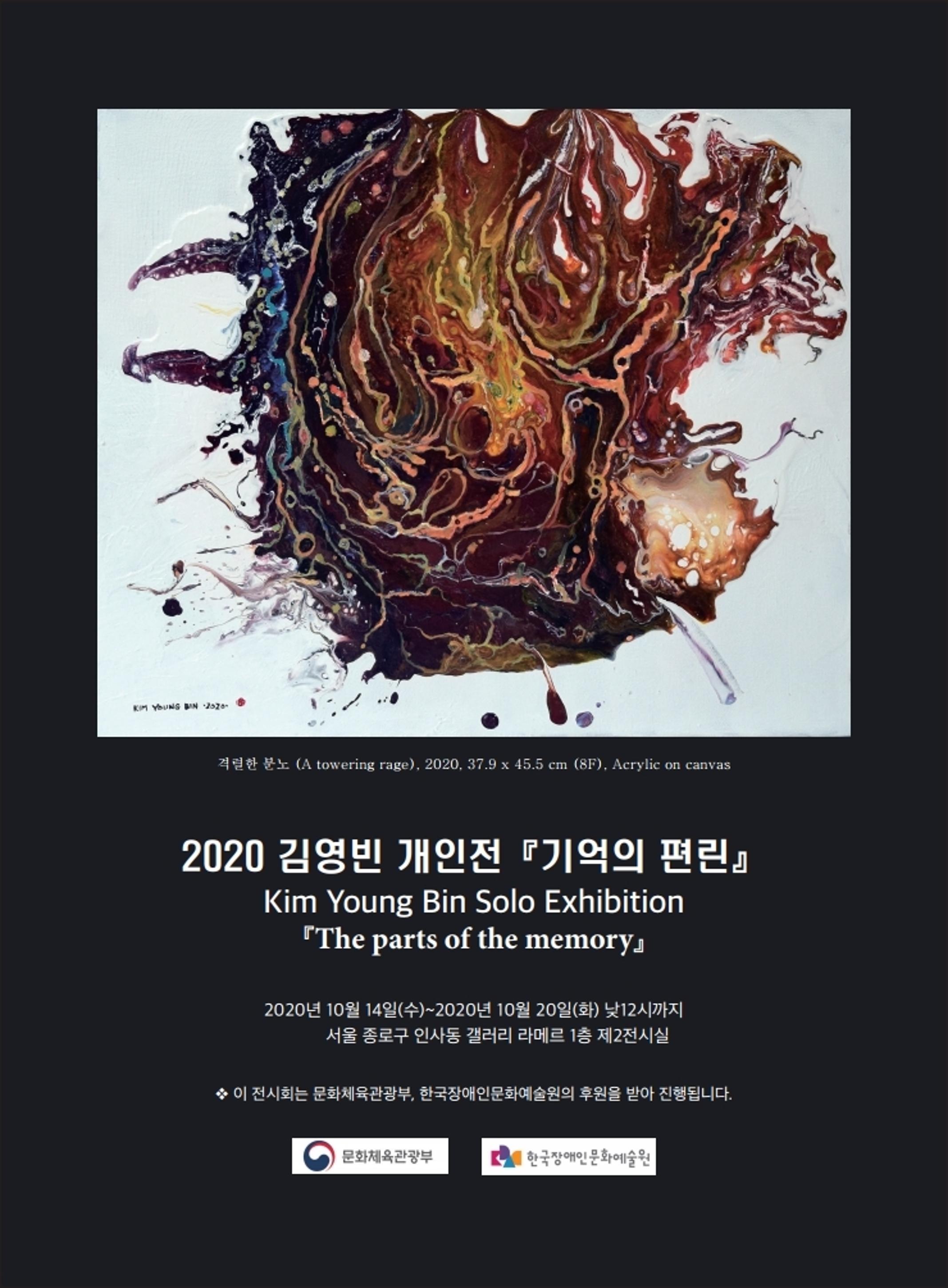 <p>격렬한 분노(A towering rage), 2020, 37.9 × 45.5cm (8F), Acrylic on canvas</p>
<h1>2020 김영빈 개인전 『기억의 편린』 | Kim Young Bin Solo Exhibition 『The parts of the memory』</h1>
<p>2020년 10월 14일(수) ~ 2020년 10월 20일(화) 낮12시까지 서울 종로구 인사동 갤러리 라메르 1층 제2전시실</p>
<p>* 이 전시회는 문화체육관광부, 한국장애인문화예술원의 후원을 받아 진행됩니다.</p>
<p>문화체육관광부, 한국장애인문화예술원</p>