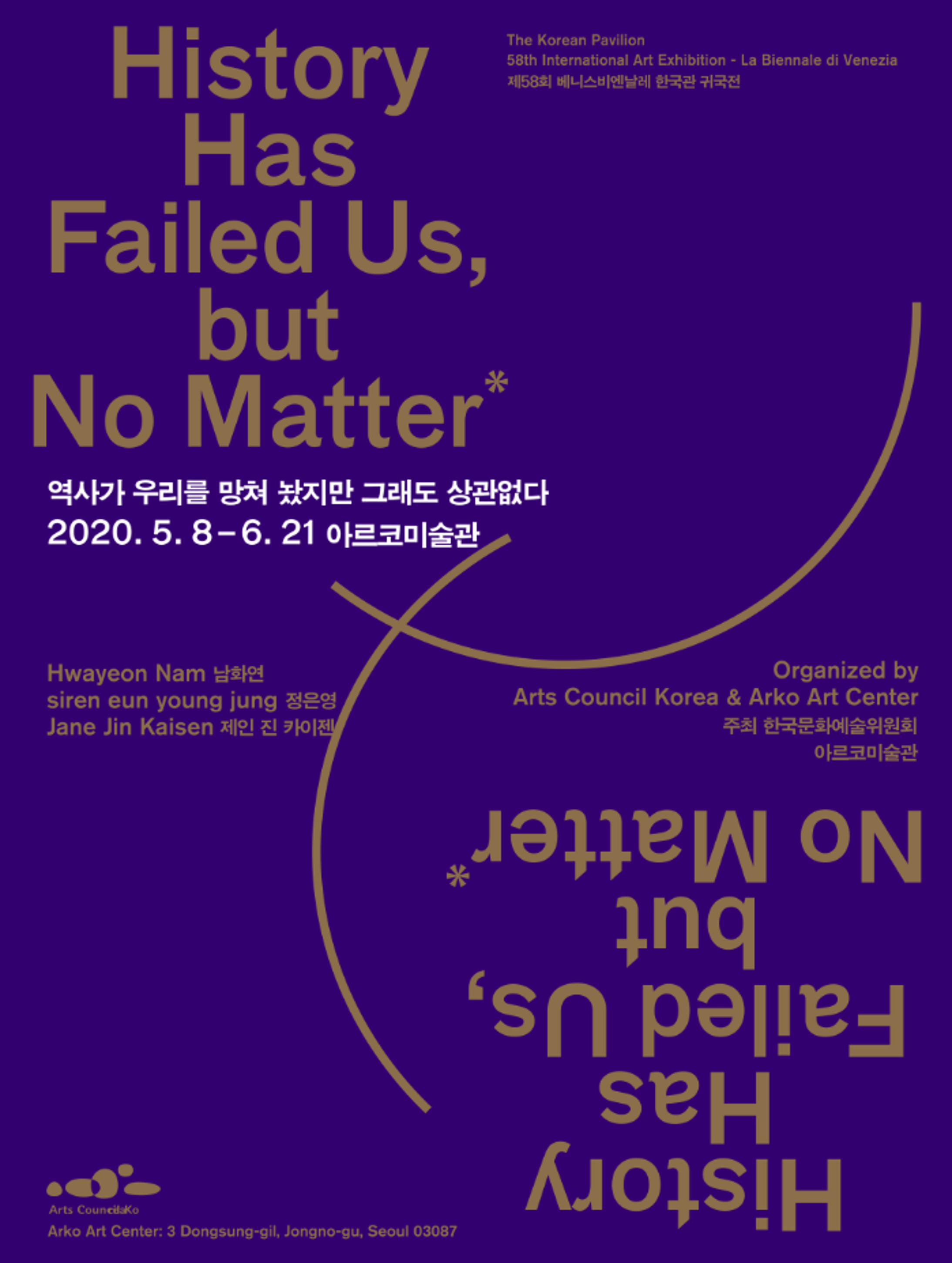 <p>History Has Failed Us, but No Matter</p>
<p>역사가 우리를 망쳐 놨지만 그래도 상관없다</p>
<p>2020. 5. 8 - 6. 21 아르코미술관</p>
<div>
	<p>The Korean Pavilion</p>
	<p>58th International Art Exhibition - La Biennale di Venezia</p>
	<p>제 58회 베니스비엔날레 한국관 귀국전</p>
</div>
<div>
	<p>Hwayeon Nam 남화연</p>
	<p>siren eun young jung  정은영</p>
	<p>Jane Jin Kaisen 제인 진 카이젠</p>
</div>
<p>Organized by <br>Arts Council Korea & Arko Art Center <br>주최 한국문화예술위원회 아르토 미술관</p>
<p>Arts Council.Ko</p>
<p>Arko Art Center : 3 Dongsung-gil, Jongno-gu, Seoul 03087</p>