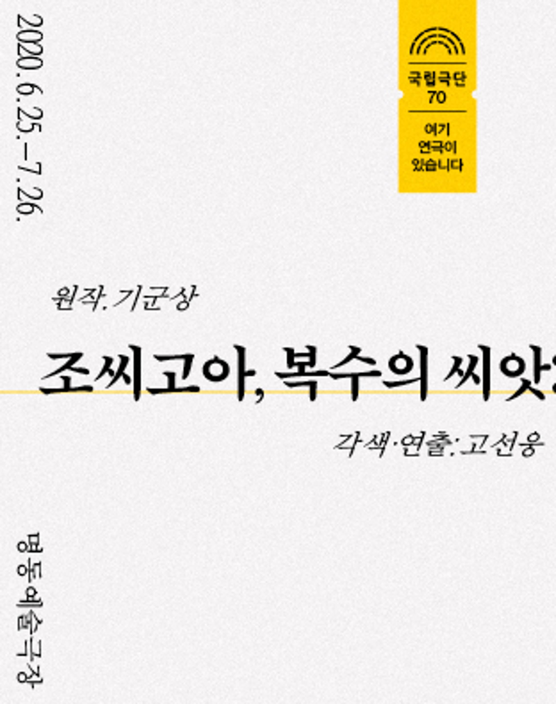 <p>2020.6.25. - 7.26.</p>
	<p>국립극단 70 여기 연극이 있습니다</p>
	<p>원작. 기군상</p>
	<p>조씨고아, 복수의 씨앗</p>
	<p>각색·연출:고선웅</p>
	<p>명동예술극장</p>