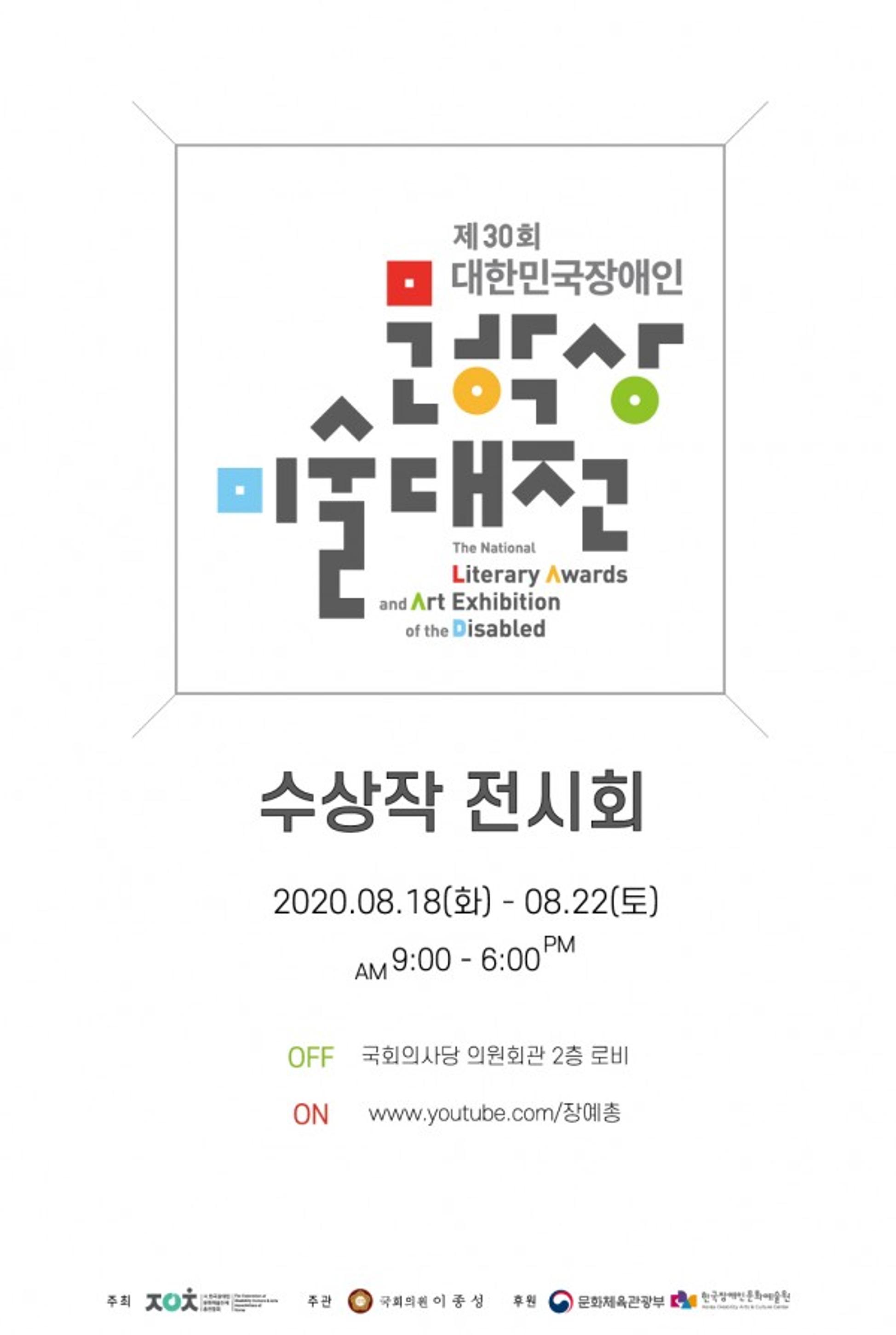 <p>제 30회 대한민국장애인 문학상 미술대전 The National Literary Awards and Art Exhibition of the Disabled</p>
	<p>수상작 전시회</p>
	<p>2020.08.18(화) - 08.22(토)<br>AM 9:00 - 6:00 PM</p>
	<p>OFF 국회의사당 의원회관 2층 로비</p>
	<p>ON www.youtube.com/장예총</p>
	<p>한국장애인문화예술원 공식 유튜부 채널에서 생중계됩니다.</p>
	<p>※ 동시통역, 수어통역 및 문자통역이 제공됩니다.</p>
	<div>
		<p>주최 : 사.한국장애인 문화예술단체 총연합회</p>
		<p>주관 : 국회의원 이종성</p>
		<p>후원 : 문화체육관광부, 한국장애인문화예술원</p>
	</div>