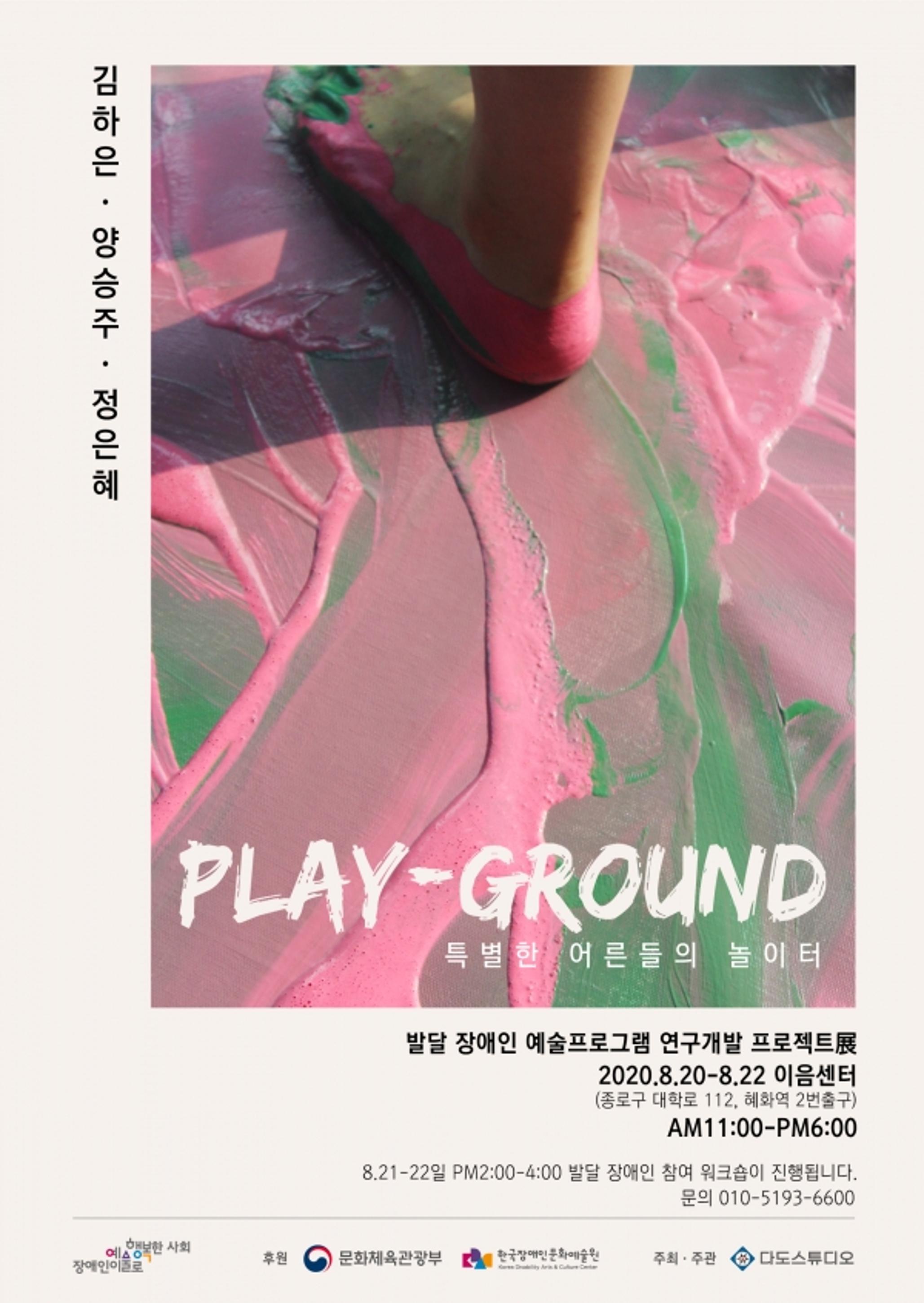 <p>김하은, 양승주, 정은혜</p>
	<p>PLAY-GROUND <br>특별한 어른들의 놀이터</p>
	<p>발달 장애인 예술프로그램 연구개발 프로젝트展</p>
	<p>2020.8.20-8.22 이음센터<br>(종로구 대학로 112, 혜화역 2번출구)</p>
	<p>AM11:00-PM6:00</p>
	<p>8.21-22일 PM2:00-4:00 발달 장애인 참여 워크숍이 진행됩니다.</p>
	<p>문의 010-5193-6600</p>
	<div>
		<p>장애인이예술로 행복한 사회</p>
		<p>후원 : 문화체육관광부, 한국장애인문화예술원</p>
		<p>주최·주관 : 다도스튜디오</p>
	</div>