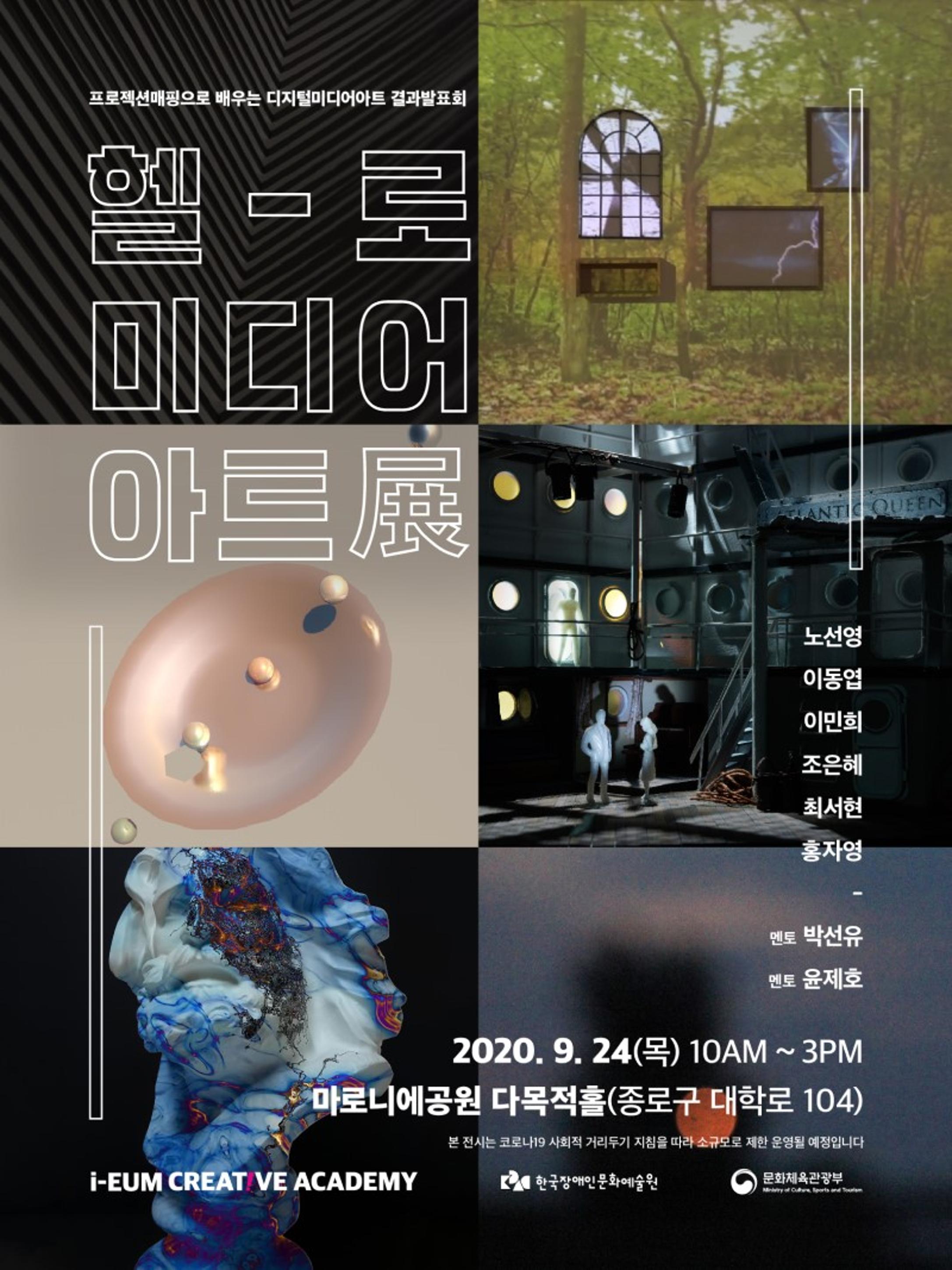 <p>프로젝션매핑으로 배우는 디지털미디어아트 결과발표회</p>
<p>헬로 - 미디어 아트展</p>
<p>노선영, 이동엽, 이민희, 조은혜, 최서현, 홍자영 | 멘토 박선유, 윤제호</p>
<p>2020. 9. 24(목) 10AM ~ 3PM <br>마로니에공원 다목적홀(종로구 대학로 104)</p>
<p>본 전시는 코로나19 사회적 거리두기 지침을 따라 소규모로 제한 운영될 예정입니다</p>
<p>i-EUM CREATIVE ACADEMY, 한국장애인문화예술원, 문화체육관광부</p>