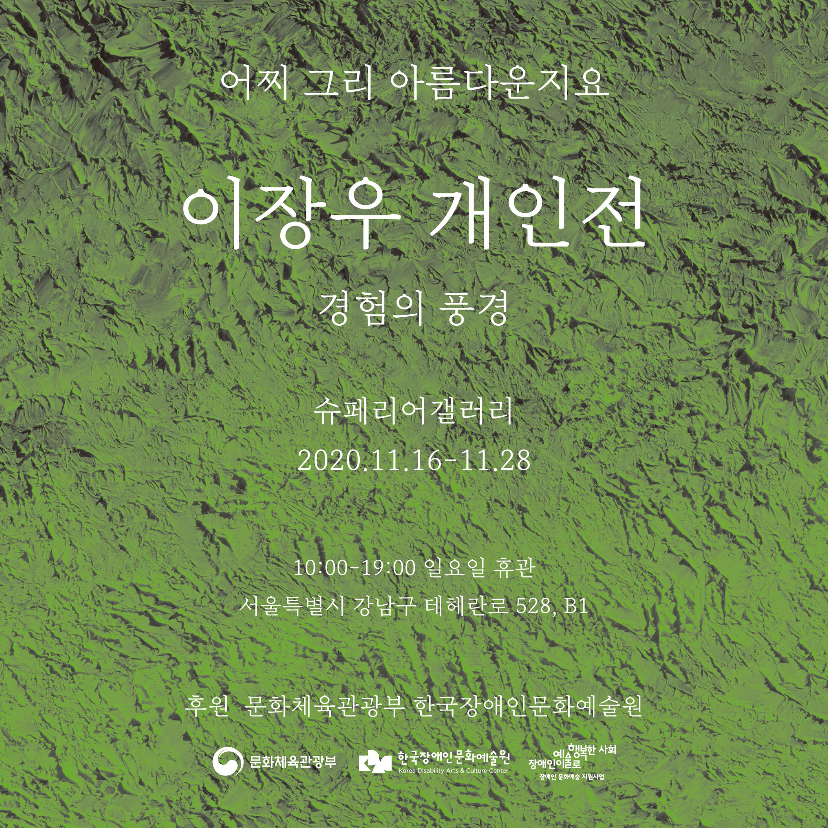 <p>어찌 그리 아름다운지요</p>
<h1>이장우 개인전 경험의 풍경</h1>
<p>슈페리어갤러리 2020.11.16 - 11.28</p>
<p>10:00 - 19:00 일요일 휴관 서울특별시 강남구 테헤란로 528, B1</p>
<p>후원 : 문화체육관광부, 한국장애인문화예술원</p>
<p>문화체육관광부, 한국장애인문화예술원, 장애인이 예술로 행복한 사회</p>