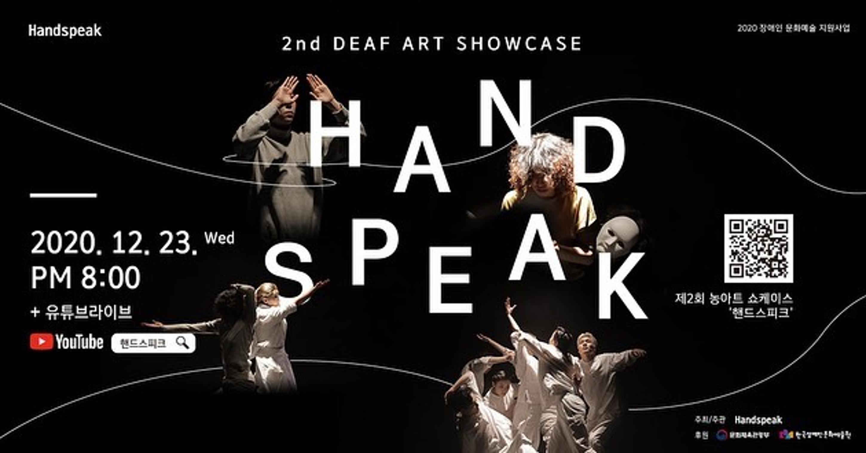 <p>Handspeak</p>
<h1>2nd DEAF ART SHOWCASE HAND SPEAK</h1>
<p>2020 장애인 문화예술 지원사업</p>
<p>2020.12.23. Wed PM 8:00 +유튜브라이브 YOUTUBE 핸드스피크</p>
<p>제2회 농아트 쇼케이스 '핸드스피크'</p>
<p>주최/주관 Handspeak | 후원 문화체육관광부, 한국장애인문화예술원</p>