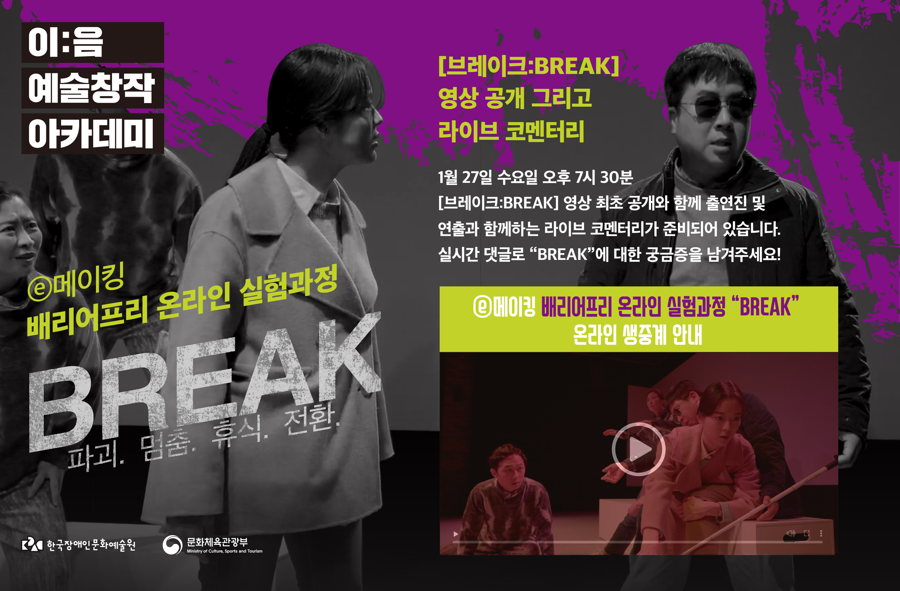 <p>이:음 예술창작 아카데미</p>
<h1>ⓔ메이킹 배리어프리 온라인 실험과정 BREAK 파괴.멈춤.휴식.전환</h1>
<p>[브레이크:BREAK] 영상 공개 그리고 라이브 코멘터리</p>
<p>1월 27일 수요일 오후 7시 30분 [브레이크:BREAK] 영상 최초 공개와 함께 출연진 및 연출과 함께하는 라이브 코멘터리가 준비되어 있습니다. 실시간 댓글로 