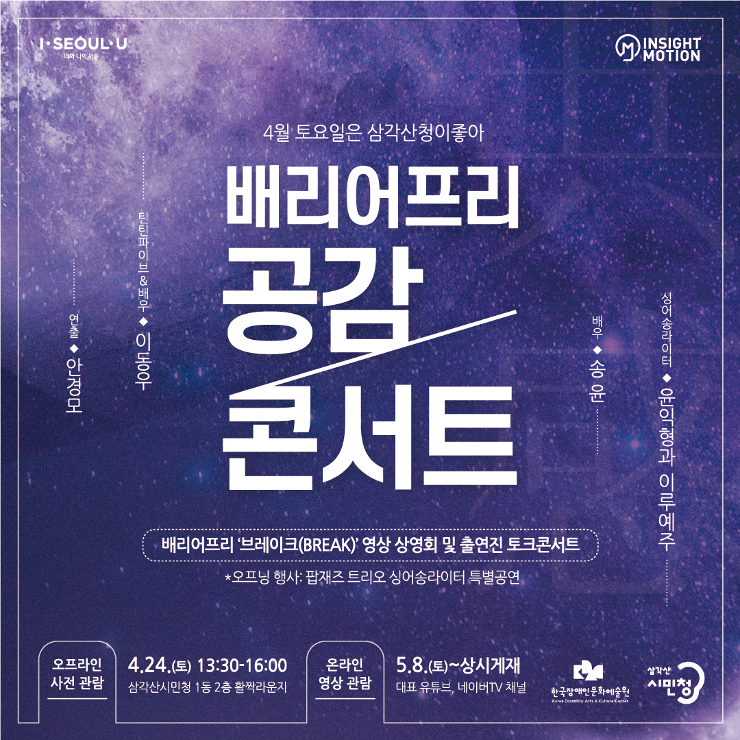 <ul>
		<li>I·SEOUL·U <br> 너와 나의 서울</li>
		<li>M INSIGHT MOTION</li>
	</ul>
	<ul>
		<li>4월 토요일은 삼각산청이좋아<br>배리어프리 공감 콘서트</li>
		<li>배리어프리 '브레이크(BREAK)' 영산 상영회 및 출연진 토크콘서트</li>
		<li>*오프닝 행사 : 팝재즈 트리오 싱어송라이터 특별공연</li>
	</ul>
	<ul>
		<li>연출 : 안경모</li>
		<li>틴틴파이브&배우 : 이동우</li>
		<li>배우 : 송윤</li>
		<li>싱어송라이터 : 윤익형과 이루예주</li>
	</ul>
	<ul>
		<li>오프라인 사전 관람
			<ul>
				<li>4.24(토) 13:30-16:00</li>
				<li>삼각산시민청 1동 2층 활짝라운지</li>
			</ul>
		</li>
		<li>온라인 영상 관람
			<ul>
				<li>5.8(토)~상시게재</li>
				<li>대표 유튜브, 네이버TV 채널</li>
			</ul>
		</li>
		<li>한국장애인문화예술원 Korea Disability Arts&Culture Center</li>
		<li>삼각한 시민청</li>
	</ul>