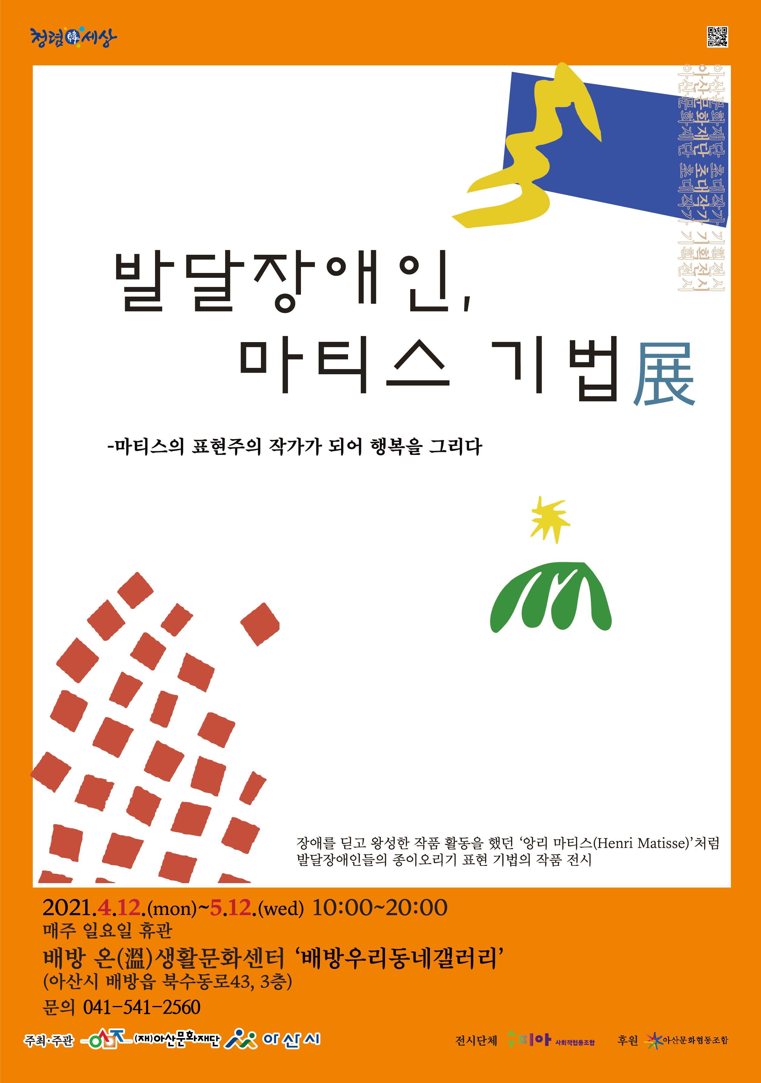 발달장애인, 마티스 기법展
마티스의 표현주의 작가가 되어 행복을 그리다
장애를 딛고 왕성한 작품활동을 했던 '앙리 마티스(Henri Marisse)'처럼 발달장애인들의 종이오리기 표현 기법의 작품 전시
2021.4.21(mon)~5.12(wed) 10:00~20:00
매주 일요일 휴관
배방 온(溫) 생활문화센터 '배방우리동네갤러리'
(아산시 배방읍 북수동로43, 3층)
문의 041-541-2560
주최주관 (재)아산문화재단 아산시
전시단체 수피아사회적협동조합
후원 아산문화협동조합