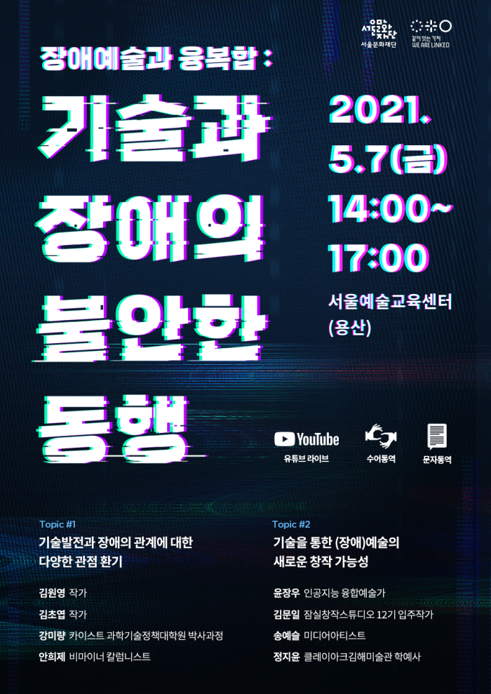 장애예술과 융복합 : 기술과 장애의 불안한 동행 
2021.05.07.(금) 14:00~17:00
서울예술교육센터(용산)
Topic#1 기술발전과 장애의 관계에 대한 다양한 관점 환기
김원영 작가
김초엽 작가
강미량 카이스트 과학기술정책대학원 박사과정
안희제 비마이너 칼럼니스트
Topic#2 기술을 통한 (장애)예술의 새로운 창작 가능성
윤장우 인공지능 융합예술가, 과학기술연합대학원대학교 교수
김문일 잠실창작스튜디오 12기 입주작가
송예슬 미디어 아티스트, 뉴욕대 티쉬예술대학 겸임교원
정지윤 클레이아크김해미술관 교육홍보팀 정지윤 학예사다있다」사례를 중심으로