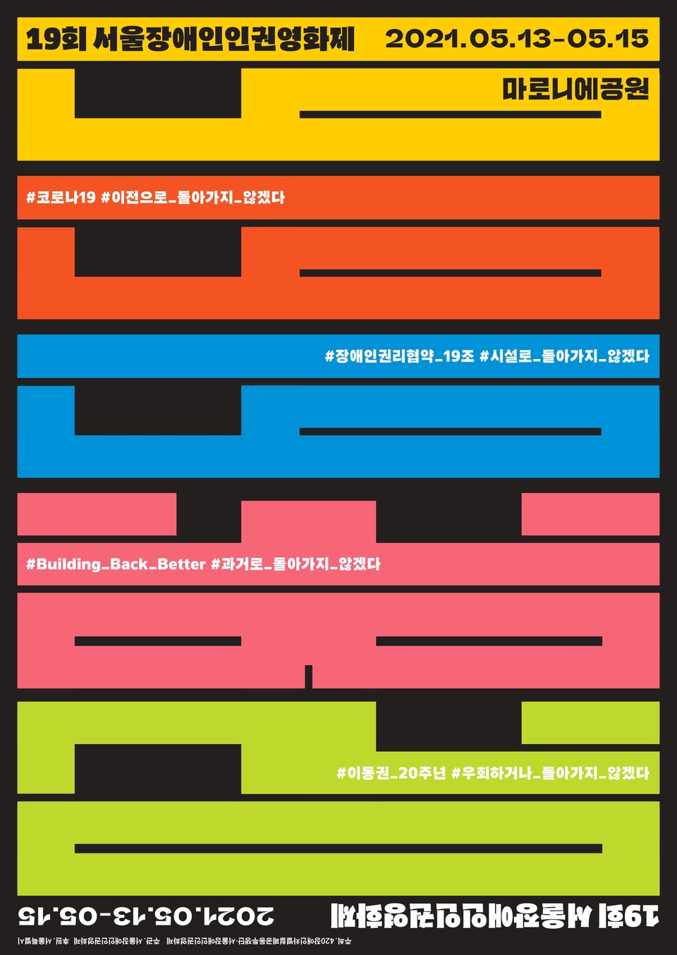 19회 서울장애인인권영화제 2021.05.13-05.15 
마로니에공원

#코로나19 #이전으로_돌아가지_않겠다
#장애인권리협약_19조 #시설로_돌아가지_않겠다
#Building_back_better #과거로_돌아가지_않겠다
#이동권_20주년 #우회하거나_돌아가지_않겠다
2021.05.13-05.15 19회 성룰장애인인권영화제
주최 420장애인차별철폐공동투쟁단, 서울장애인인권영화제
주관 서울장애인인권영화제
후원 서울특별시
