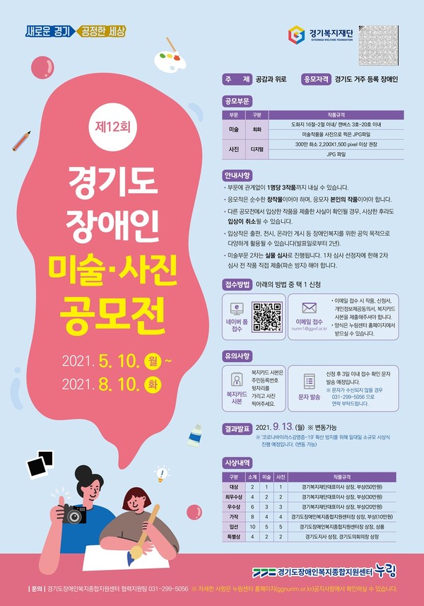 새로운경기 공정한 세상 경기복지재단
제 12회 경기도 장애인 미술·사진 공모전
2021. 5. 10. 월 ~ 2021. 8. 10. 화

주제 공감과 위로 
응모자격 경기도 거주 등록 장애인
공모부문
부문: 미술 구분: 회화 
작품규격: 도화지 16절-2절 이내/ 캔버스 3호-20호 이내
미술작품을 사진으로 찍은 JPG파일
부문: 사진 구분: 디지털 
작품규격: 300만 화소 2,200X1,500 pixel 이상 권장 JPG 파일

안내사항
- 부문 관계없이 1명당 3작품까지 내실 수 있습니다. 
- 응모작은 순수한 창작물이어야 하며, 응모자 본인의 작품이어야 합니다.
- 다른 공모전에서 입상한 작품을 제출한 사실이 확인될 경우, 시상한 후라도 입상이 취소될 수 있습니다.
- 입상작은 출판, 전시, 온라인 게시 등 장애인복지를 위한 공익 목적으로 다양하게 활용될 수 있습니다.(발표일로부터 2년).
- 미술부문 2차는 실물 심사로 진행됩니다. 1차 심사 선정자에 한해 2차 심사 전 작품 직접 제출(파손 방지) 해야 합니다.

접수방법 아래의 방법 중 택 1 신청
네이버폼 접수,
이메일 접수(nurim1@ggwf.or.kr)
-이메일 접수 시 작품, 신청서, 개인정보제공동의서, 복지카드 사본을 제출해주셔야 합니다.
- 양식은 누림센터 홈페이지에서 받으실 수 있습니다.

유의사항
복지카드 사본 - 복지카드 사본은 주민등록번호 뒷자리를 가리고 사진 찍어주세요.
문자 발송 - 신청 후 3일 이내 접수 확인 문자 발송 예정입니다.
* 문자가 수신되지 않을 경우 031-299-5056으로 연락 부탁드립니다.

결과발표 2021. 9. 13. (월) * 변동가능
* '코로나 바이러스 감염증-19' 확산 방지를 위해 일대일 소규모 시상식 진행 예정입니다.(변동가능)

시상내역

구분: 대상 소개:2 미술:1 사진:1 작품규격: 경기복지재단대표이사 상장, 부상(50만원)
구분: 최우수상 소개:4 미술:2 사진:2 작품규격: 경기복지재단대표이사 상장, 부상(30만원)
구분: 우수상 소개:6 미술:3 사진:3 작품규격: 경기복지재단대표이사 상장, 부상(20만원)
구분: 가작 소개:8 미술:4 사진:4 작품규격: 경기도장애인복지종합지원센터장 상장, 부상(10만원)
구분: 입선 소개:10 미술:5 사진:5 작품규격: 경기도장애인복지종합지원센터장 상장, 상품
구분: 특별상 소개:4 미술:2 사진:2 작품규격: 경기도지사 상장 

경기도장애인복지종합지원센터 누림

문의 경기도장애인복지종합지원센터 협력지원팀 031-299-5056 *자세한 사항은 누림센터 홈페이지(ggnurim.or.kr) 공지사항에서 
확인하실 수 있습니다.