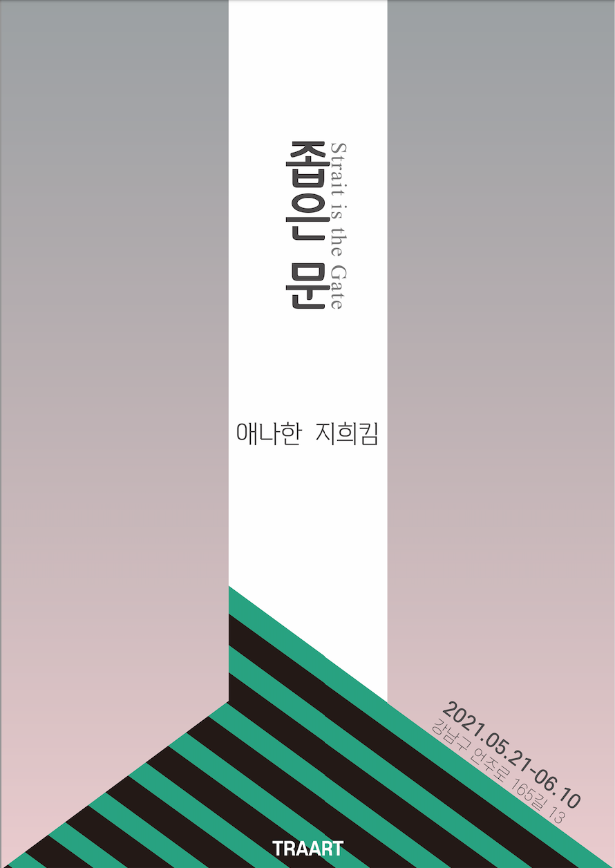 좁은 문
Strait is the Gate

애나한 지희킴

2021.05.21-06.10
강남구 언주로 165길 13
TRAART

애나한, 지희킴 2인전 <좁은 문>
-장소: 트라아트 (강남구 언주로 165길 13)
-일시: 2021.05.21.-06.10 
         오전 10시 30분 ~ 오후 18시 00분, 일요일 및 공휴일 휴관