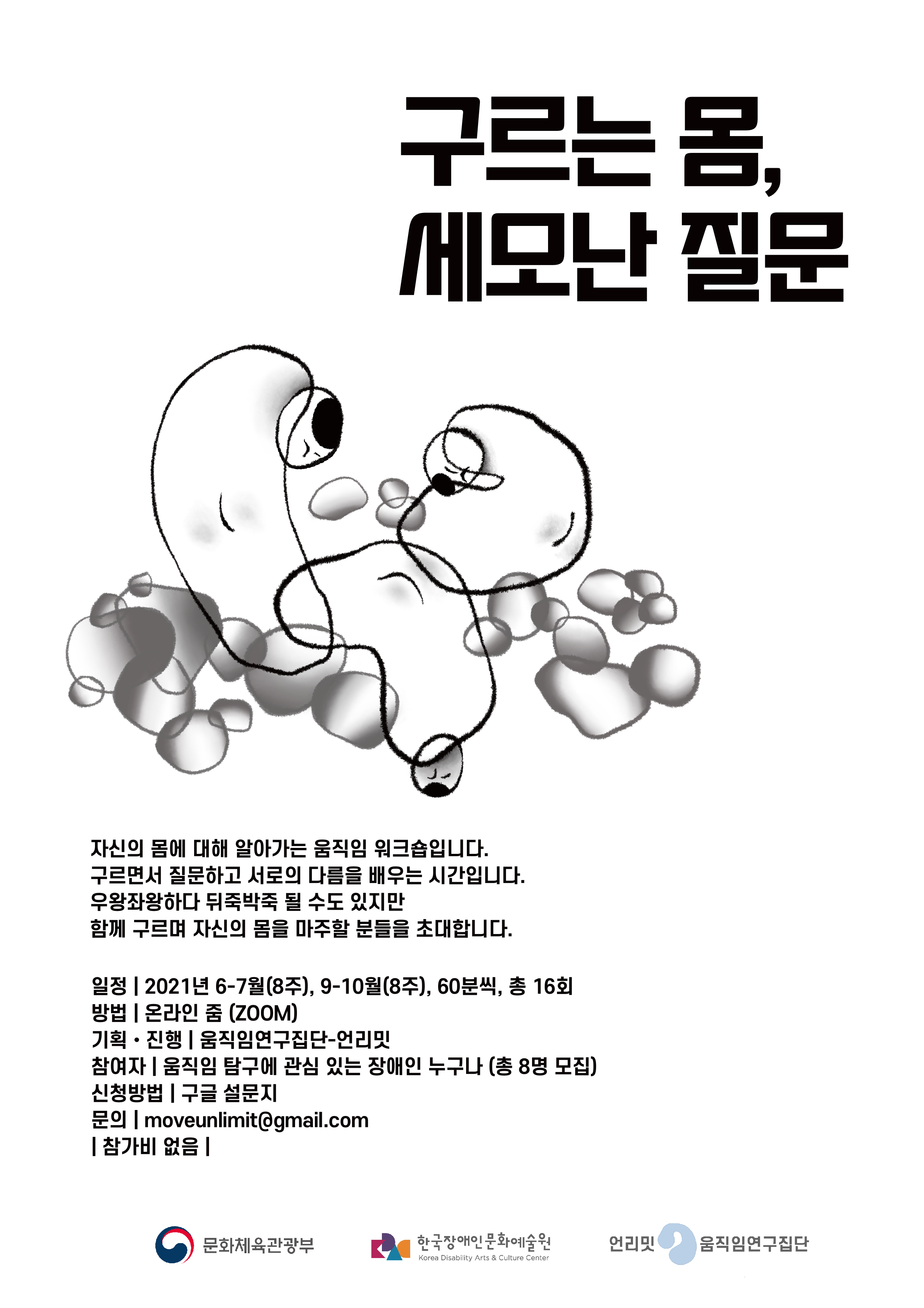 구르는 몸, 
세모난 질문



자신의 몸에 대해 알아가는 움직임 워크숍입니다.
구르면서 질문하고 서로의 다름을 배우는 시간입니다.
우왕좌왕하다 뒤죽박죽 될 수도 있지만
함께 구르며 자신의 몸을 마주할 분들을 초대합니다.



일정 | 2021년 6-7월(8주), 9-10월(8주), 60분씩, 총 16회
방법 | 온라인 줌 (ZOOM)
기획·진행 | 움직임연구집단-언리밋
참여자 | 움직임 탐구에 관심 있는 장애인 누구나 (총 8명 모집)
신청방법 | 구글 설문지
문의 | moveunlimit@gmail.com
| 참가비 없음 |



문화체육관광부 한국장애인문화예술원 언리밋 움직임연구집단