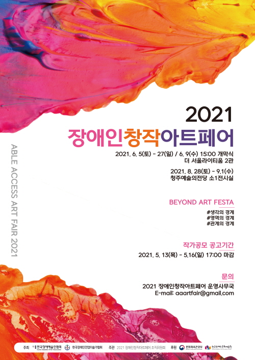 2021 장애인창작아트페어
ABLE ACCESS ART FAIR 2021

2021. 6. 5(토) - 27(일) / 6.9(수) 15:00 개막식
더 서울라이티움 2관

2021. 8. 28(토) - 9.1(수)
청주예술의전당 소1전시실

BEYOND ART FESTA

#생각의 경계
#영역의 경계
#관계의 경계

작가공모 공고기간
2021. 5.13(목) - 5.16(일) 17:00 마감

문의
2021 장애인창작아트페어 운영사무국
E-mail: aaartfair@gmail.com

주최 (사)한국장애예술인협회 한국장애인전업미술가협회
주관 2021 장애인창작아트페어 조직위원회
후원 문화체육관광부 한국장애인문화예술원