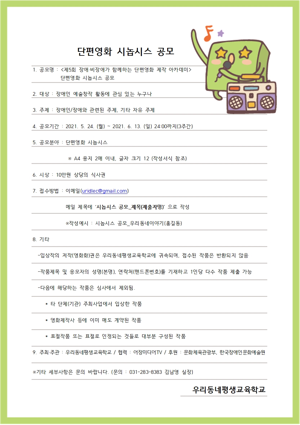 단편영화 시놉시스 공모


1. 공모명 : <제5회 장애·비장애가 함께하는 단편영화 제작 아카데미>
           단편영화 시놉시스 공모


2. 대상 : 장애인 예술창작 활동에 관심 있는 누구나


3. 주제 : 장애인/장애와 관련된 주제, 기타 자유 주제


4. 공모기간 : 2021. 5. 24. (월) ~ 2021. 6. 13. (일) 24:00까지(3주간)


5. 공모분야 : 단편영화 시놉시스
             ※ A4 용지 2매 이내, 글자 크기 12 (작성서식 참조)


6. 시상 : 10만원 상당의 식사권


7. 접수방법 : 이메일(uridlec@gmail.com) 
          메일 제목에 ‘시놉시스 공모_제목(제출자명)’ 으로 작성
          ※작성예시 : 시놉시스 공모_우리동네이야기(홍길동)


8. 기타
-입상작의 저작(영화화)권은 우리동네평생교육학교에 귀속되며, 접수된 작품은 반환되지 않음
-작품제목 및 응모자의 성명(본명), 연락처(핸드폰번호)를 기재하고 1인당 다수 작품 제출 가능
-다음에 해당하는 작품은 심사에서 제외됨.
  타 단체(기관) 주최사업에서 입상한 작품
  영화제작사 등에 이미 매도 계약된 작품
  표절작품 또는 표절로 인정되는 것들로 대부분 구성된 작품


주최,주관 : 우리동네평생교육학교


협력 : 어장미디어TV


후원 : 문화체육관광부, 한국장애인문화예술원


※기타 세부사항은 문의 바랍니다. (문의 : 031-283-8383 김남영 실장)

우리동네평생교육학교