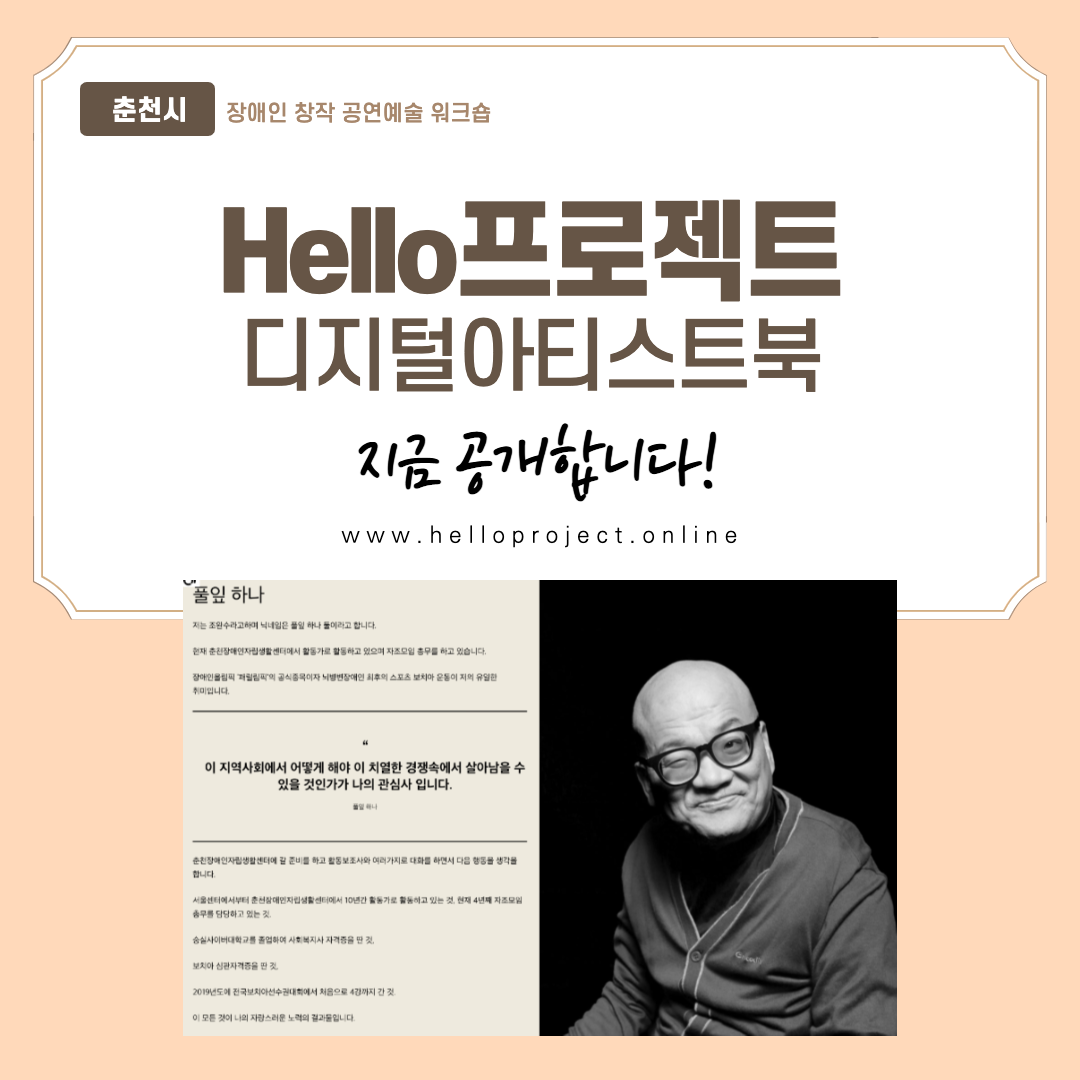 춘천시 장애인 창작 공연예술 워크숍

Hello프로젝트 디지털아티스트북

지금 공개합니다!

www.helloproject.online

풀잎 하나
저는 조완수라고하며 닉네임은 풀잎 하나 둘이라고 합니다.
현재 춘천장애인자립생활센터에서 활동가로 활동하고 있으며 자조모임 총무를 하고 있습니다.
장애인올림픽 '페럴림픽'에 공식종목이자 뇌병변장애인 최후의 스포츠 보치아 운동이 저의 유일한 취미입니다.

