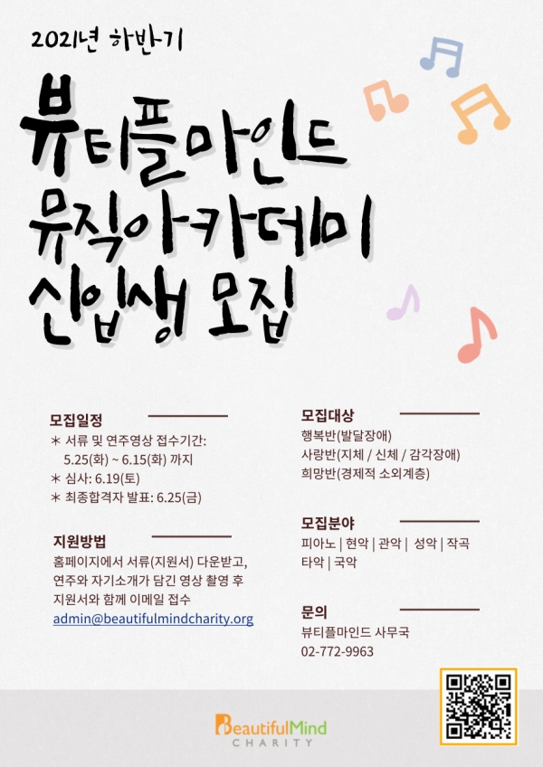 2021년 하반기 뷰티플마인드 뮤직아카데미 신입생 모집  모집일정 * 서류 및 연주영상 접수기간: 5.25(화) ~ 6.15(화) 까지 * 심사: 6.19(토) * 최종합격자 발표: 6.25(금)  모집대상  행복반(발달장애) 사랑반(지체/신체/감각장애) 희망반(경제적 소외계층)  모집분야 피아노 현악 관악 성악 작곡 타악 국악  지원방법 홈페이지에서 서류(지원서) 다운받고, 연주와 자기소개가 담긴 영상 촬영 후 지원서와 함께 이메일 접수 admin@beautifulmindcharity.org  문의 뷰티플마인드 사무국 02-772-9963  BeautifulMind Charity