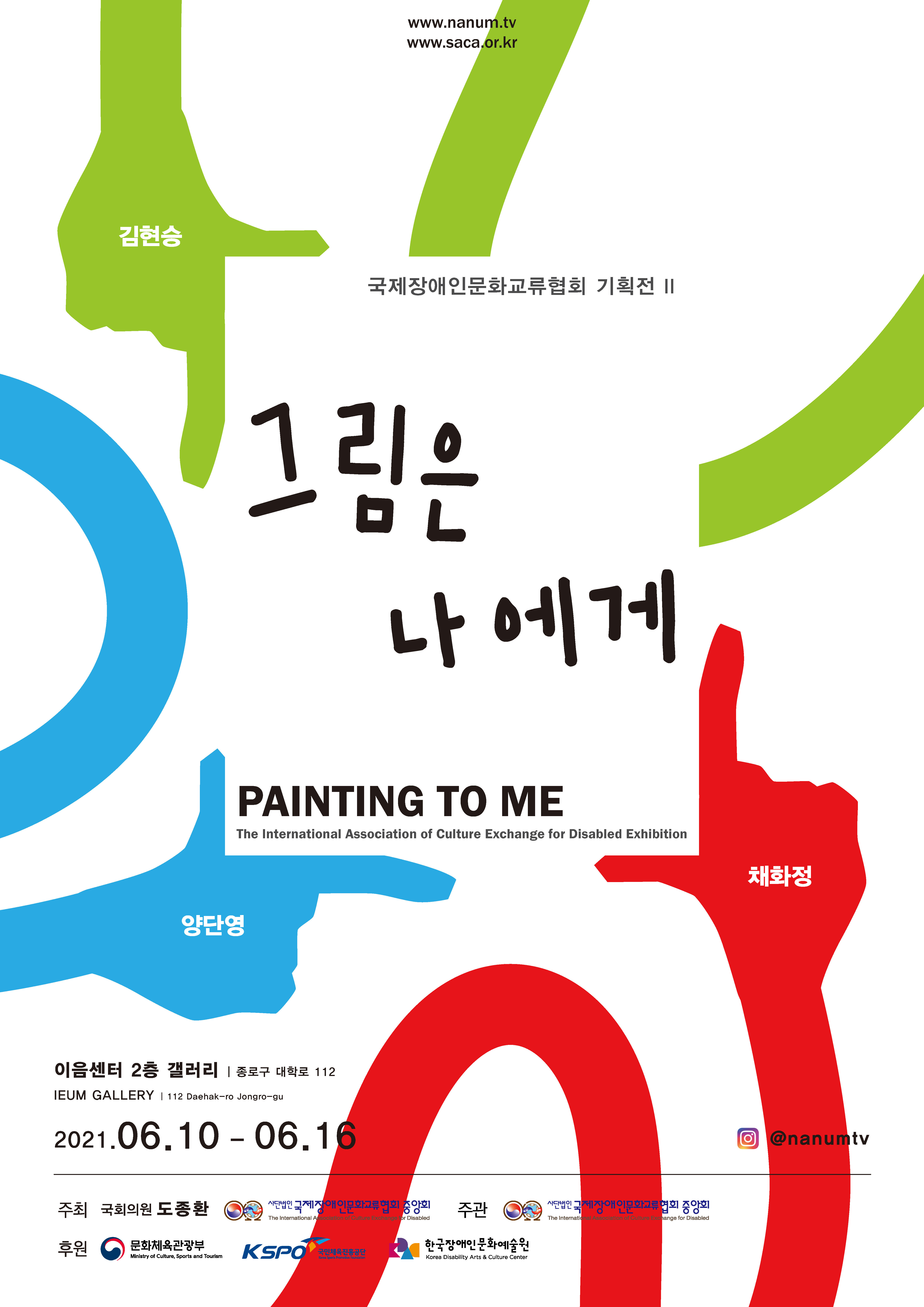 www.nanum.tv www.saca.or.kr  국제장애인문화교류협회 기획전 Ⅱ  그림은 나에게 PAINTING TO ME The International Association of Culture Exchange for Disabled Exhibition  김현승 양단영 채화정  이음센터 2층 갤러리 | 종로구 대학로 112 IEUM GALLERY | 112 Daehak-ro Jongro-gu 2021. 06.10-06.16   Instagram @nanumtv  주최 국회의원 도종환 , (사)국제장애인문화교류협회중앙회 주관 (사)국제장애인문화교류협회중앙회 후원 문화체육관광부 , 국민체육진흥공단 , (재)한국장애인문화예술원