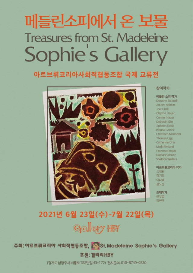 메들린소피에서 온 보물
Treasures from St.Madeleine
Sophie's Gallery
아르브뤼코리아사회적협동조합 국제 교류전

참여작가
메들린 소피 작가 Dorothy Bicknell, Amber Bobbitt, Joel Clark, Clayton Hauer, Conner Hauer, Deborah Gile, Jackson Kepic, Bianca Gomez, Francisco Mendoza, Theresa Ogg, Catherine Ona, Mark Rimland, Francisco Rojas, Nathan Schultz, Sheldon Wallace

아르브뤼코리아 작가 금채민, 김기정, 이다래, 정도운 작가

초대작가 한부열, 장현우

2021년 6월 23일(수)-7월 22일(목)
Gallery HBY

주최: 아르브뤼코리아 사회적협동조합, St.Madeleine Sophie's Gallery
후원: 갤러리 HBY
(경기도 남양주시 비룡로 782번길 43-172) 
전시문의: 010-8749-9330