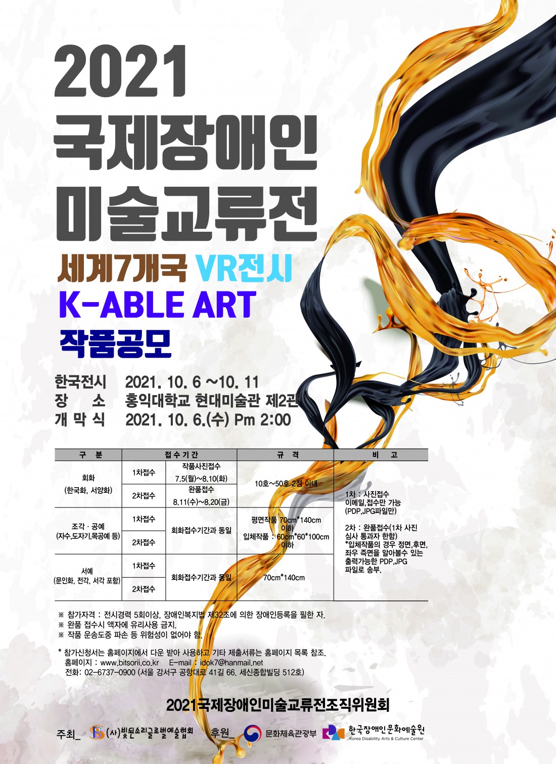 2021국제장애인미술교류전  세계7개국 VR전시/K-ABLE ART 작품공모     장애예술가 발굴·육성 및 시각예술분야의 위상정립, 국제교류를 통한 대한민국 장애인문화예술분야의 발전과  우수성을 널리 알리고자 국제장애인미술교류전의 일환으로 세계 7개국 VR전시/K-ABLE ART를 개최코자 하오니  관심 있는 분들의 많은 참여 있으시기 바랍니다.     ·● 한국전시 : 2021. 10. 6(수) ~ 10. 11(월)/6일간   ● 장 소 : 홍익대학교 현대미술관 제2관(오프라인 전시 및 VR전시)   ● 개 막 식 : 2021. 10. 6(수). PM 2:00      □ 공모부문 및 접수기간   구 분   접수기간   규 격   비 고  회화 (한국화, 서양화)  1차접수  작품사진접수  7.5(월)~8.10(화)  10호(53.0×45.5cm) ~  50호(116.8×91cm)이내  1차 : 사진접수(이메일 접수만 가능/pdp 또는 jpg)     2차 : 완품접수(1차 사진접수 심사통과자에 한함)     ※ 입체작품의 경우 정면, 후면, 좌우 측면을 알아볼 수 있는 출력가능한 pdp 또는 jpg파일로 송부  2차접수  완품접수  8.11(수)~8.20(금)  조각·공예 (자수,도자기,목공예 등)  1차접수  작품사진접수  7.5(월)~8.10(화)  평면작품 70cm×70cm이내  입체작품 50x50×50cm이내  2차접수  완품접수  8.11(수)~8.20(금)  서예 (문인화, 전각, 서각 등)  1차접수  작품사진접수  7.5(월)~8.10(화)  문인화(전지 또는 반절지)  70cm×140cm이내  전각, 서각  40cm×80cm이내  2차접수  완품접수  8.11(수)~8.20(금)     ※ 참가자격 : 장애인복지법 제32조에 의한 장애인등록을 필한 자   전시 참여경력 5회 이상 완료한 자   ※ 제출서류 : 참가신청서, 장애인등록증사본, 작가 프로필(홈페이지 참조)   ※ 완품 접수 시 액자에 유리사용 금지   ※ 작품 운송도중 파손 등 위험성이 없어야 함.     ▉ 기타 자세한 사항은 홈페이지, 이메일, 또는 전화로 문의하시기 바랍니다.   홈페이지 : www.bitsorii.co.kr E-mail : idok7@hanmail.net   전화: 02-6737-0900 (서울 강서구 공항대로 41길 66. 세신종합빌딩 512호)