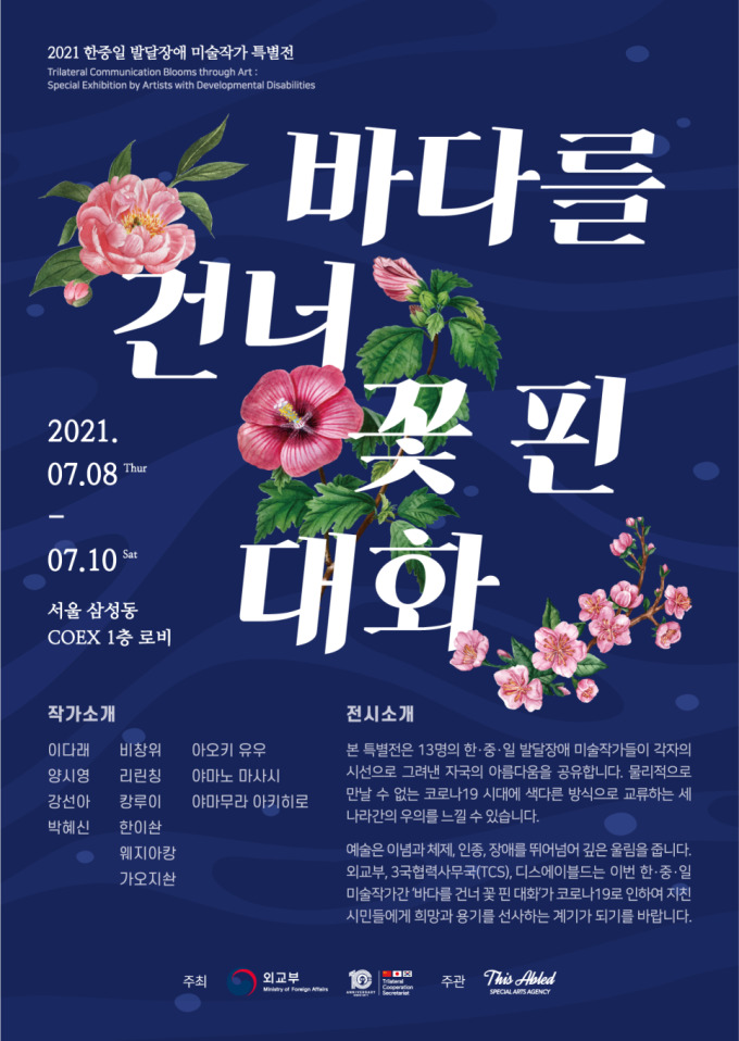 2021 한중일 발달장애 미술작가 특별전 Trilateral Communication blooms through Art: Special Exhibition by Artists with Developmental Disabilities   바다를 건너 꽃 핀 대화  2021.07.08 Tuhr - 07.10 Sat  서울 삼성동 COEX 1층 로비  작가소개  이다래 양시영 강선아 박혜신 비창위 리린칭 캉루이 한이솬 웨지아캉 가오지솬 아오키 유우 야마노 마사시 야마무라 아키히로  전시소개 본 특별전은 13명의 한중일 발달장애 미술작가들이 각자의 시선으로 그려낸 자국의 아름다움을 공유합니다. 물리적으로 만날 수 없는 코로나19 시대에 색다른 방식으로 교류하는 세 나라간의 우의를 느낄 수 있습니다.  예술은 이념과 체제, 인종, 장애를 뛰어넘는 깊은 울림을 줍니다. 외교부, 3국협력사무국(TCX), 디스에이블드는 이번 한중일 미술작가간 '바다를 건너 꽃 핀 대화'가 코로나19로 인하여 지친 시민들에게 희망과 용기를 선사하는 계기가 되기를 바랍니다.