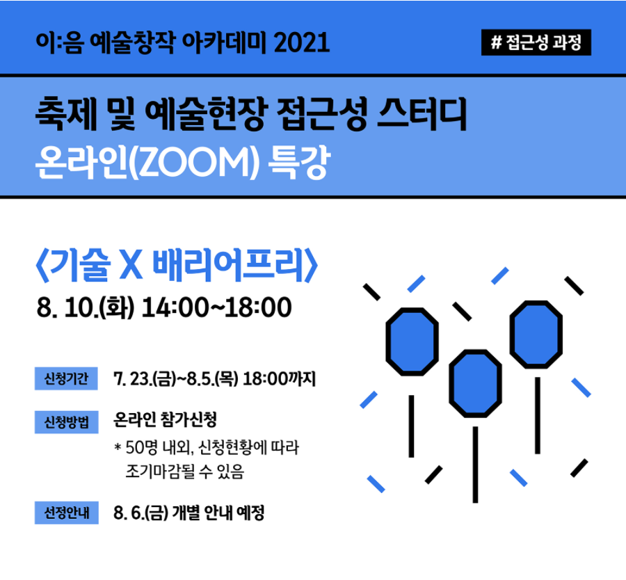 [이:음 예술창작 아카데미 2021 #접근성 과정]
축제 및 예술현장 접근성 스터디 온라인(ZOOM) 특강

<기술 X 배리어프리> 온라인 특강
2021년 8월 10일 (화) 14:00 ~ 18:00 

기술 발전에 따른 장애인 예술 접근성 확대와 포용적인 예술환경 구현방법을 모색해봅니다. 

- 신청안내 : 2021.7.23.(금)~8.5.(목) ~18:00
- 신청방법 : 온라인 참가신청 (*50명 내외, 신청현황에 따라 조기마감될 수 있음) 
- 선정안내 : 2021.8.6.(금) 개별 안내 예정