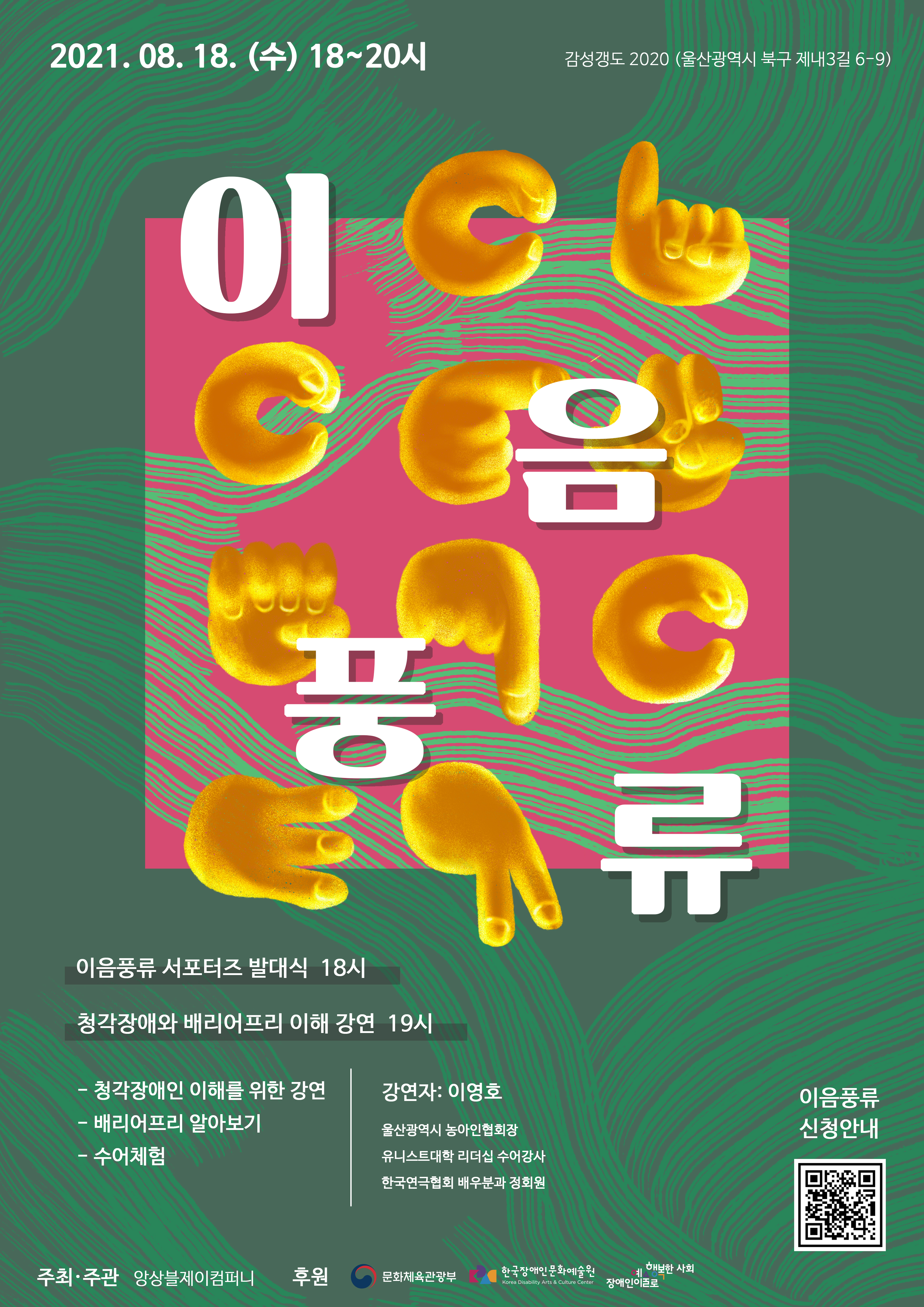 이음풍류 2021.08.18.(수) 18~20시  이음풍류 서포터즈 발대식 18시 청각장애와 배리어프리 이해 강연 19시 - 청각장애인 이해를 위한 강연 - 배리어프리 알아보기 - 수어체험  강연자: 이영호 울산광역시 농아인협회장 유니스트대학 리더십 수어강사 한국연극협회 배우분과 정회원  감성갱도 2020 울산광역시 북구 제내3길 6-9  주최•주관: 앙상블제이컴퍼니 후원: 장애인문화예술원 (협력) ETRI 한국전자통신연구원 휴먼증강연구실  공연문의: 010-6265-5988