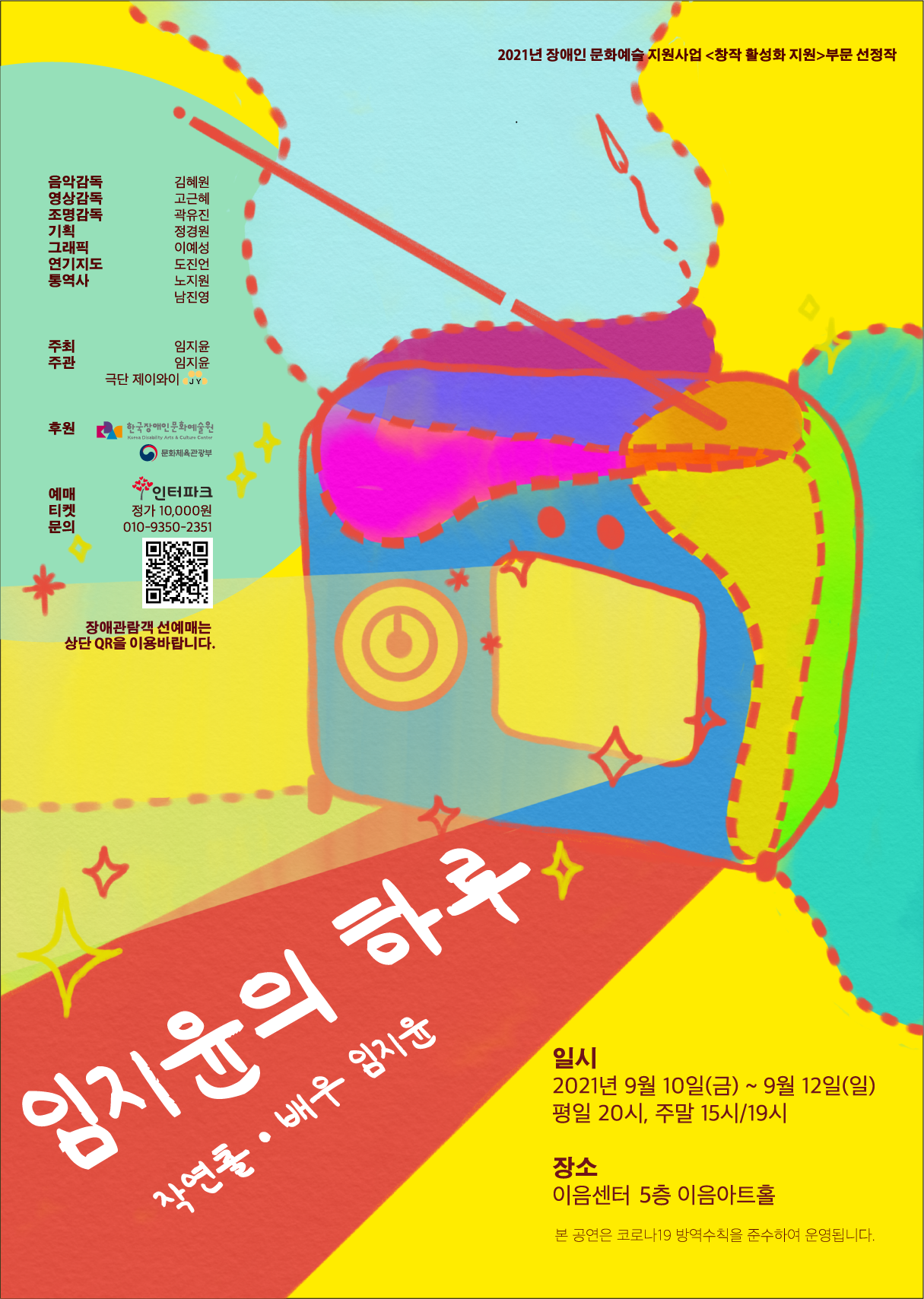 2021년 장애인 문화예술 지원사업 <창작 활성화 지원>부문 선정작  연극 <임지윤의 하루> 작연출·배우 임지윤  2021년 9월 10일(금)~ 2021년 9월 12일(금)까지 평일 20시, 주말 15시, 19시 공연시간 50분  장소 이음센터 5층 이음아트홀 본 공연은 코로나19 방역수칙을 준수하여 운영됩니다.  음악감독 김혜원 영상감독 고근혜 조명감독 곽유진 기획 정경원 그래픽 이예성 연기지도 도진언 통역사 노지원, 남진영  주최 임지윤 주관 임지윤, 극단 제이와이  후원 한국장애인문화예술원, 문화체육관광부  예매티켓문의 인터파크 정가 10,000원 문의 010-9350-2351  장애관람객 선예매는 상단 QR을 이용바랍니다.