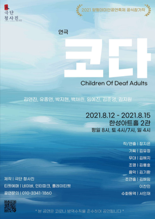 - 기간 : 2021.08.12~2021.08.15 - 장소 : 한성아트홀2관 서울 종로구 창경궁로 254 동원빌딩 - 문의처 : 010-3341-1830  2021.08.12(목) ~ 2021.08.15(일)   연극 코다 Children Of Deaf Adults 2021. 8.12 - 2021.8.15 한성아트홀 2관 평일 8시, 토 4시/7시, 일 4시  출연: 김연진, 유종연, 박지현, 백채린, 임예진, 김준영, 김지원 작/연출: 장지은 기획: 김유정 무대: 김혜지 조명: 김용호 음악: 김기환 조연출: 김해임, 이찬민 수화통역: 서인재  제작:극단 청사진 티켓예매: 네이버, 인터파크, 플레이티켓 공연문의: 010-3341-1860  본 공연은 코로나 방역수칙을 준수하여 공연됩니다