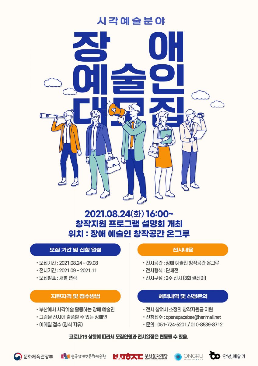 시각예술분야
장애예술인 대모집

2021.08.24(화) 16:00~
창작지원 프로그램 설명회 개최
위치 : 장애 예술인 창작공간 온그루
❍ 부산문화재단에서 운영하는 장애 예술인 창작 공간 온그루에서 장애 예술인의 창작지원 프로그램을 개최합니다.

 

❍ 부산에서 활동하는 시각예술분야 장애 예술인을 모집하오니 많은 관심과 신청 부탁드립니다.

 

❍ 모집내용
- 모집기간: 2021. 08. 24. ~ 09. 08.
- 전시기간: 2021. 09. ~ 2021. 11.
- 모집발표: 개별 연락

 

❍ 지원자격
- 부산에서 시각예술 활동하는 장애 예술인
- 그림을 전시에 출품할 수 있는 장애인

 

❍ 전시내용
- 전시공간: 장애 예술인 창작 공간 온그루
- 전시형식: 단체전
- 전시구성: 2주 전시 (3회 릴레이)
- 전시 참여시 소정의 창작지원금 지원

 

❍ 신청 및 문의
- 접수방법: 이메일(양식자유)
- 신청접수: openspacebae@hanmail.net
- 문의: 051-724-5201 / 010-8539-8712

 

❍ 코로나19 상황에 따라서 모집인원과 전시일정은 변동될 수 있음.