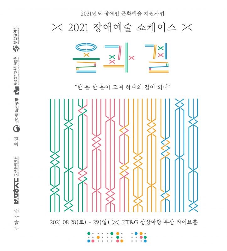 2021년도 장애인 문화예술 지원사업
2021 장애예술 쇼케이스
올과 결
한 올 한 올이 모여 하나의 결이 되다
2021.08.28(토)-29(일) KT&G 상상마당 부산 라이브홀
공연일정
08.28(토) 14:00 무브먼트 프로잭트 도로시 약속:관계하다
08.28.(토) 19:00 홀딩, 턴 안녕
08.29.(일) 14:00 비상 나래를 펼치는 음악회
08.29.(일) 19:00 낭만배우 낭독극 세상에서 가장 아름다운 이별