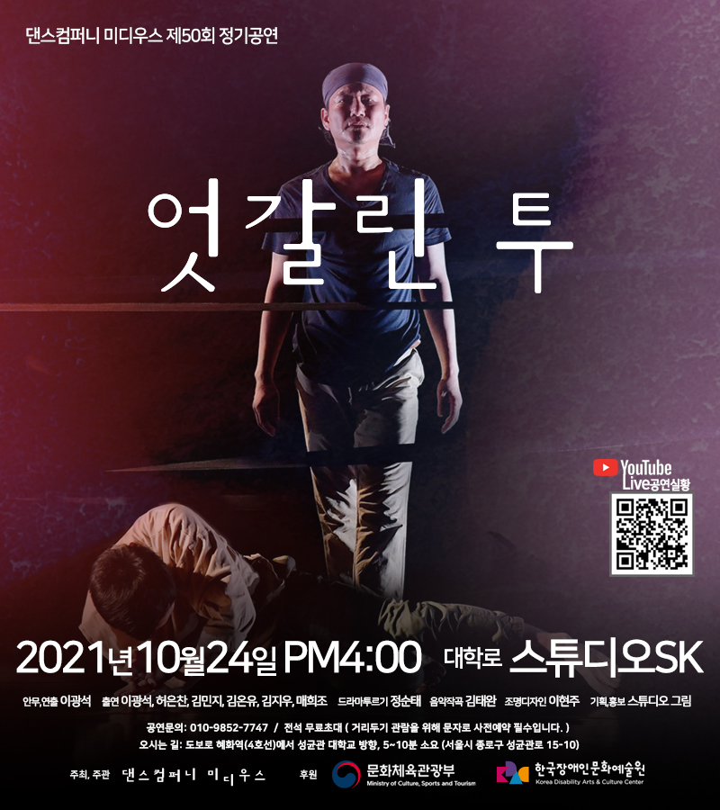 댄스컴퍼니 미디우스 제50회 정기공연 엇갈린 투  2021년 10월 24일 PM4:00 대학로 스튜디오SK 온라인 유튜브 상영  안무,연출 이광석 출연 이광석, 허은찬, 김민지, 김온유, 김지우, 매희조 드라마투르기 정순태 음악 김태완 조명디자인 이현주 기획,홍보 스튜디오 그림 공연문의 010-9852-7747 전석 무료초대(사전예약 필수) 오시는 길: 도보로 혜화역(4호선)에서 성균관 대학교 방향, 5-10분 소요(서울시 종로구 성균관로 15-10)  주최, 주관 댄스컴퍼니 미디우스 후원 문화체육관광부 한국장애인문화예술원