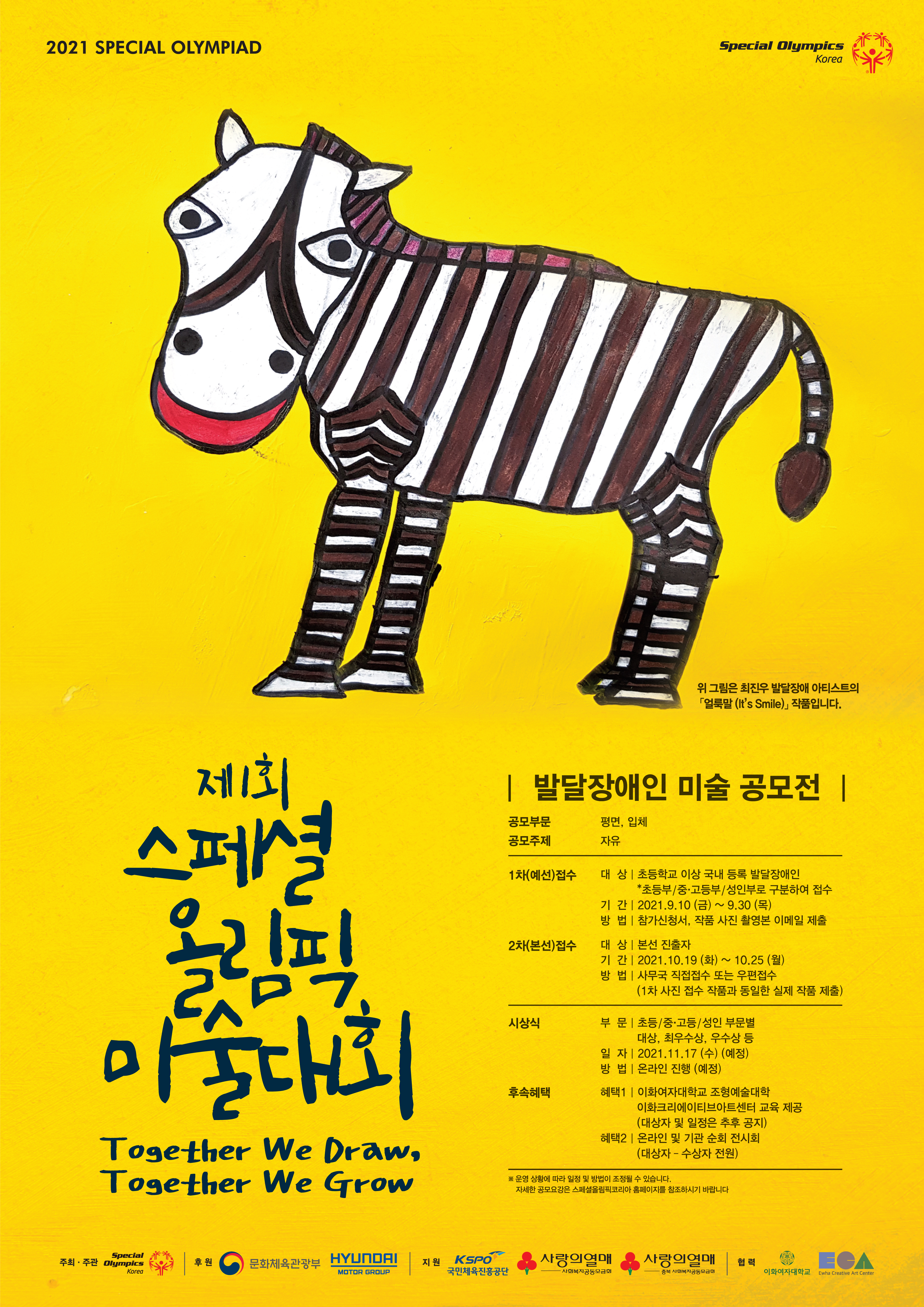 2021 SPECIAL OLYMPIAD  제 1회 스폐셜 올림픽 미술대회 Together We Draw, Together We Grow  얼룩말 그림 위 그림은 최진우 발달장애 아티스트의  얼룩말 (It's Smile) 작품입니다  발달장애인 미술 공모전 공모부문 평면, 입체 공모주제 자유  1차(예선)접수 대상: 초등학교 이상 국내 등록 발달장애인 초등부/중고등부/성인부로 ㄱ부누하여 접수 기간: 2021.9.10(금)~9.30(목) 방법: 참가신청서, 작품 사진 촬영본 이메일 제출 2차(본선)접수  대상: 본선 진출자 기간: 2021.10.19(화)~10.25(월) 방법: 사무국 직접접수 또는 우편 접수 (1차 사진 접수 작품과 동일한 실제 작품 제출) 시상식 부문: 초등/중고등/성인 부문별 대상, 최우수상, 우수상 등 일자: 2021.11.17(수) (예정) 방법: 온라인 진행(예정) 후속혜택  혜택 1 이화여자대학교 조형예술대학 이화크리에이티브아트센터 교육 제공 (대상자 및 일정은 추후 공지) 혜택 2 온라인 및 기관 순회 전시회 (대상자-수상자 전원) * 운영 상황에 따라 일정 및 방법이 조정 될 수 있습니다. 자세한 공모요강은 스폐셜올림픽코리아 홈페이지를 참조하시기 바랍니다