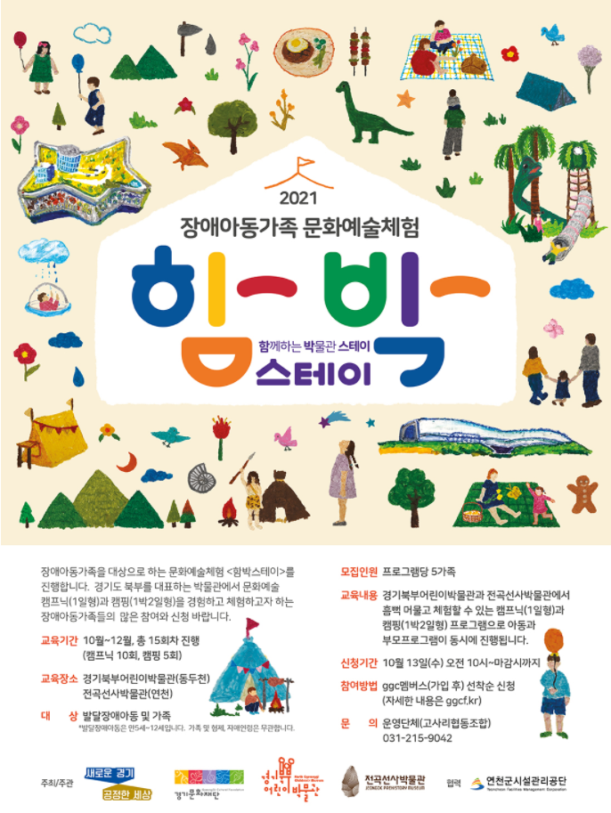2021 장애아동가족 문화예술체험 <함박스테이> 신청 안내 함께하는 박물관 스테이  장애아동가족을 대상으로 하는 문화예술체험 <함박스테이>를 진행합니다. 경기도 북부를 대표하는 박물관에서 문화예술 캠프닉(1일형)과 캠핑(1박2일형)을 경험하고 체험하고자 하는 장애아동가족들의 많은 참여와 신청 바랍니다.  1. 교육기간 ○ 10월 19일(화)~12월 5일(일), 총 15회 진행 2. 교육장소 ○ 경기북부어린이박물관(동두천), 전곡선사박물관(연천), 한탄강 오토캠핑장-캐빈하우스(연천) 3. 대상 ○ 발달장애아동 및 가족 ※ 발달장애아동은 만5세~12세입니다. 가족 및 형제, 자매연령은 무관합니다. – 2021년 <함박스테이>는 시범사업으로 보행과 활동이 가능한 발달장애아동을 대상으로 진행됩니다. 향후 다양한 아동들과 함께할 수 있도록 준비하겠습니다. 4. 모집인원 ○ 프로그램당 5가족(가족관계증명서에 해당하는 가족), 전체프로그램 중 1회만 참여가능합니다. ※ 단, 함박캠핑(1박2일형)은 4인까지 가능합니다. 5. 참가비 ○ 무료 6. 참여방법 ○ GGC멤버스 가입 후 선착순 신청 7. 접수기간 ○ 10월 13일(수) 오전 10시 ~ 마감시까지 문의처 – 운영단체(고사리협동조합) : 031-215-9042