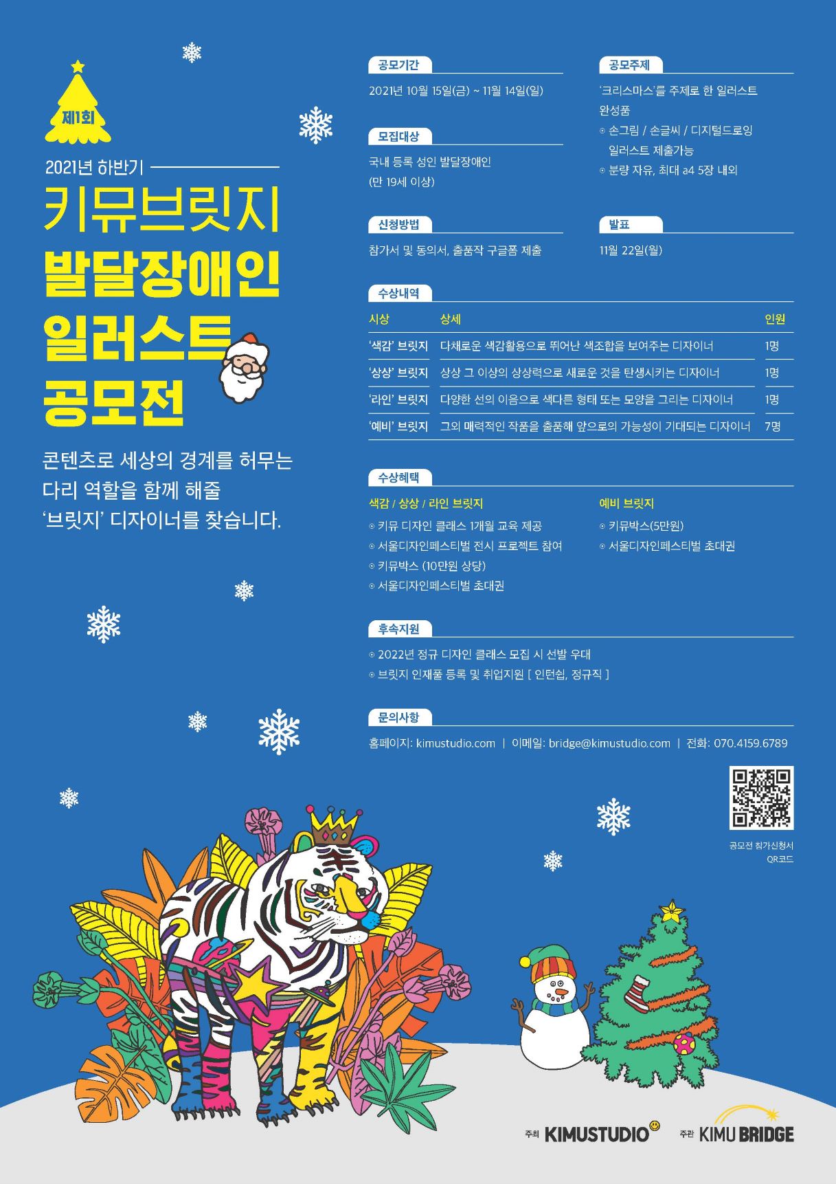 제1회 키뮤브릿지 발달장애인 일러스트 공모전  ○ 공모개요    - 콘텐츠로 세상의 경계를 허무는 다리 역할을 함께 해줄 '브릿지' 디자이너를 찾습니다. ○ 공모주제    - 크리스마스 주제의 일러스트 (완성품/손그림/손글씨/디지털드로잉 모두 포함) ○ 지원자격    - 국내 등록 성인 발달장애인 (만 19세 이상) ○ 접수방법    - 구글폼 작성 후 제출 https://forms.gle/PR6Bs51V9GisnxJ77  ○ 출품규격    - 분량 자유, 최대 a4 5장 내외 ○ 제출서류    - 구글폼 참가 지원서, 복지카드 증빙, 출품작 제출, 동의서 2종 (모두 구글폼에 작성) ○ 심사기준    - 색감, 상상, 라인을 본인의 개성대로 활용하여 디자이너로서의 가능성이 보이는 출품작 ○ 시상내역    * 색감 / 상상/ 라인 브릿지       - 키뮤 디자인 클래스 1개월 교육 제공       - 서울디자인페스티벌 전시 프로젝트 참여       - 키뮤박스 (10만원 상당)       - 서울디자인페스티벌 초대권    * 예비 브릿지       - 키뮤박스 (5만원 상당)       - 서울디자인페스티벌 초대권  ○ 유의사항    - 제출 서류의 모든 내용의 사실대로 작성하여야 하며, 사실이 아닐 경우 수상 후라도 수상이 취소될 수 있습니다.    - 출품자(저작자)는 주최 측이 저작물을 공모전의 취지 또는 목적 달성을 위해 필요한 한도 내에서 공익적 목적으로 이용할 수 있도록 허락합니다.     - 본인 작품이 아닌 타인의 저작물로 판명된 작품이나 다른 공모전에 출전한 작품에 대하여는 심사에서 제외되며, 수상 후 위반 사실이 밝혀졌을 경우 입상을 취소하고 혜택 환수 조치합니다.