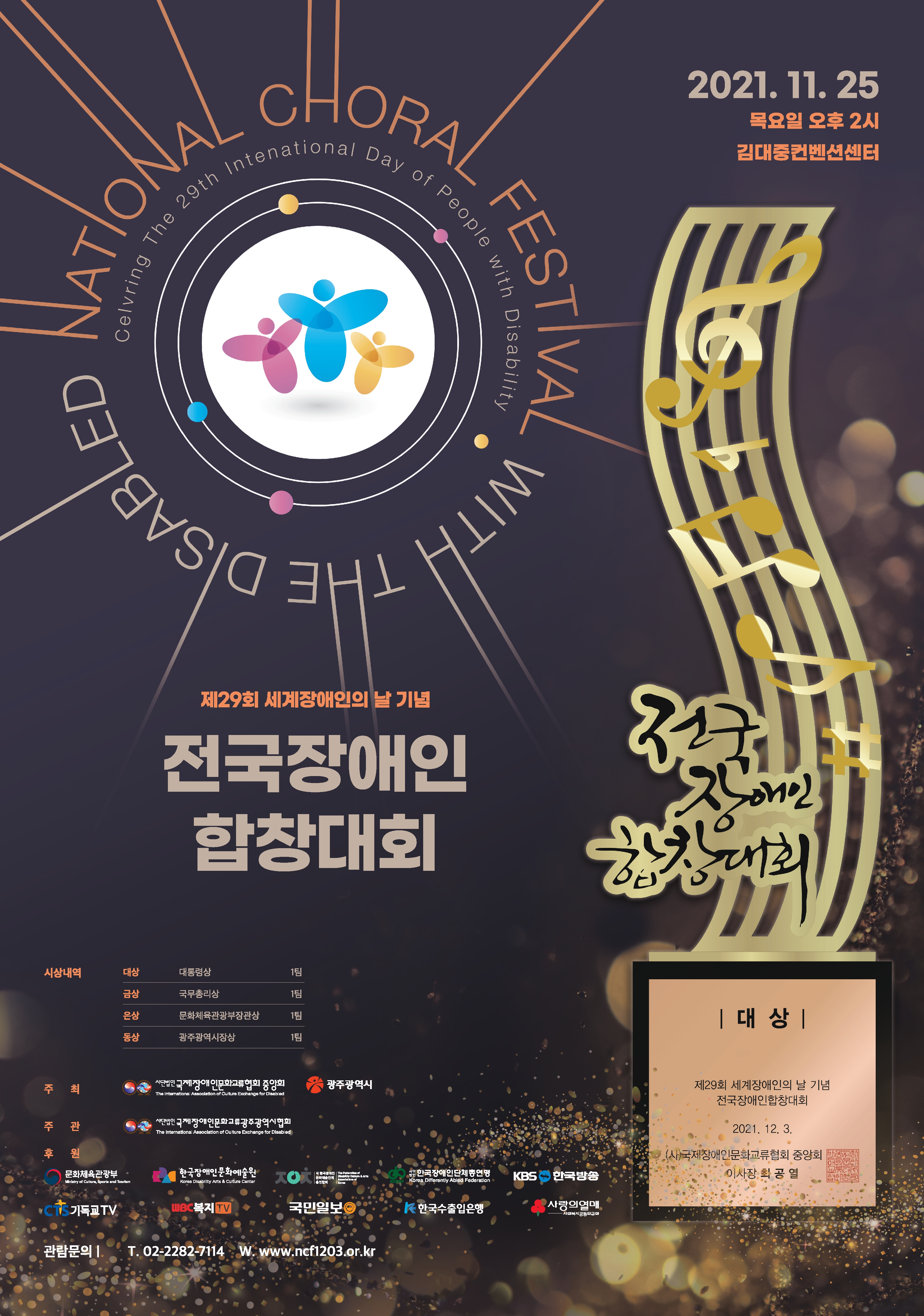 제29회 세계장애인의 날 기념 전국장애인합창대회
2021년 11월 25일(목) 오후 2시 
참가자 : 예선을 통과한 전국장애인합창단 14개팀 
경  연 : 합창경연(자유곡 1곡)


제29회 세계장애인의 날 기념 전국장애인합창대회
대상 대통령상 1팀
금상 국무총리상 1팀
은상 문화체육관광부장관상 1팀
동상 광주광역시장상 1팀

주최 사단법인 국제장애인문화교류협회 중앙회
광주광역시

주관 사단법인 국제장애인문화교류협회