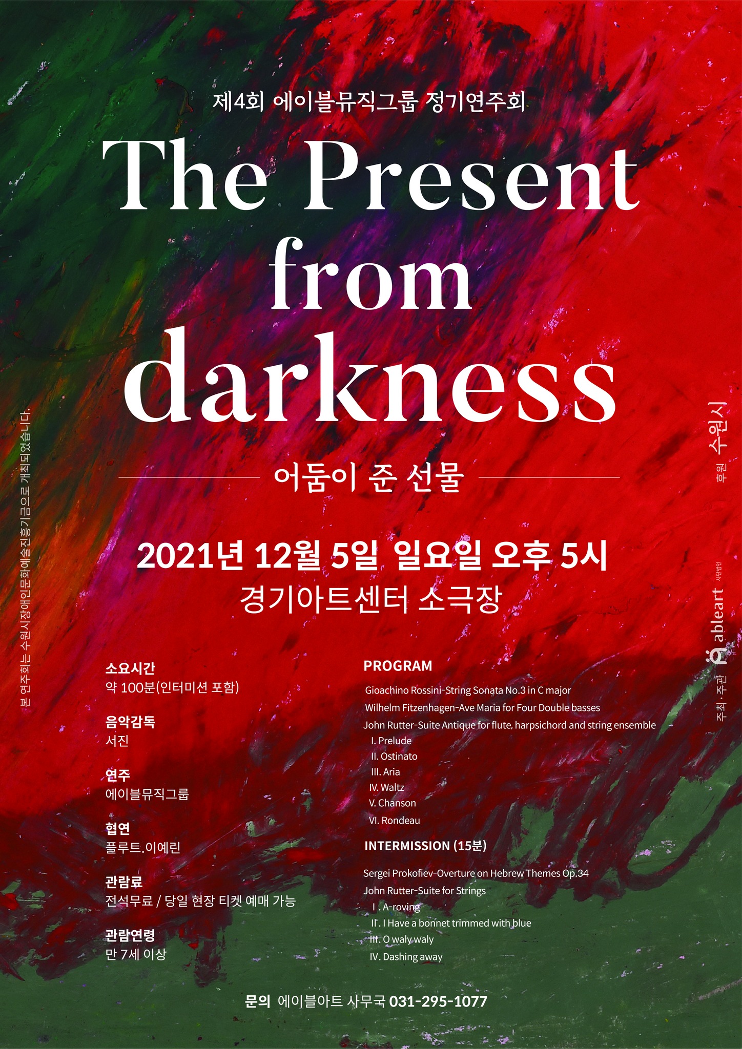 제4회 에이블뮤직그룹 정기연주회
 'The Present from darkness- 어둠이 준 선물'

2021년 12월 5일 일요일 오후 5시
경기아트센터 소극장

소요시간 약 100분 (인터미션 포함)
음악감독 서진
연주 에이블뮤직그룹
협연 플루트, 이예린
관람료 전석 무료 / 당일 현장 티켓 예매 가능
관람연령 만 7세 이상

Program
gioachino rossini-string sonata no.3 in C major
wilhelm fizenhagen-ave maria for four doble basses
john rutter-suite antique for flute. harpsichord and string ensemble
1. prelude
2. ostinato
3. aria
4. waltz
5. chanson
6. rondeau

intermission (15분)
sergei prokofiev-overture on hebrew themes op.34
john rutter-suite for strings
1. a-rowing
2. i have a bonnet trimmed with blue
3. o waly waly
4. dashing away

문의 에이블아트 사무국 031-295-1077