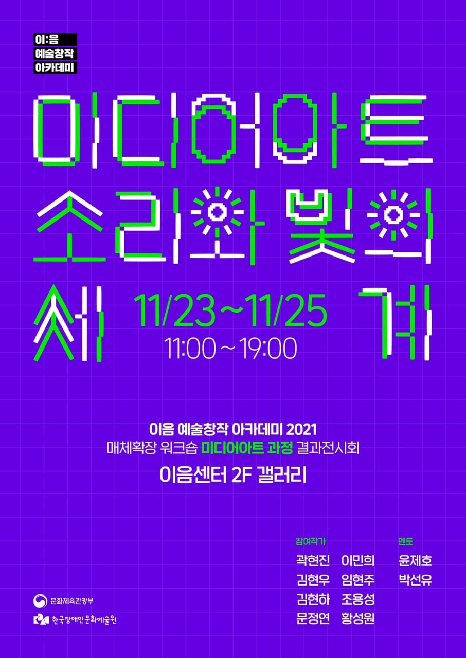 [이:음 예술창작 아카데미] 미디어아트: 소리와 빛의 세계 결과전시회​
일시 : 2021.11.23.(화)~25.(목) 11:00~19:00​
​장소: 이음센터 이음갤러리 2F
참여작가 : 곽현진, 김현우, 김현하, 이민희, 문정연, 임현주, 조용성, 황성원 ​