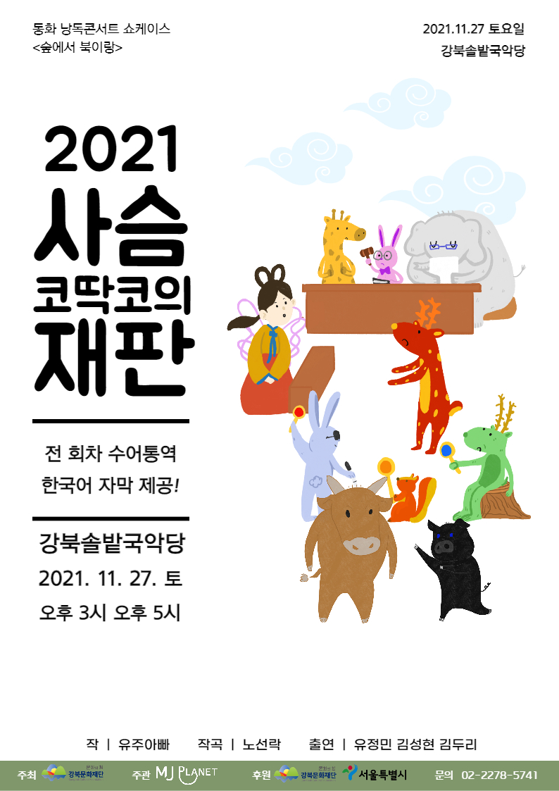 동화 낭독콘서트 쇼케이스 <숲에서 북이랑> 2021. 11. 27 토요일 강북솔밭국악당  2021 사슴 코딱코의 재판  전 회차 수어통역 한국어 자막 제공!  강북솔밭국악당 2021. 11. 27 토 오후 3시 오후 5시  작 | 유주아빠 작곡 | 노선락 출연 | 유정민 김성현 김두리 주최 강북문화재단 주관 엠제이플래닛  후원 강북문화재단 서울특별시 문의 02-2278-5741