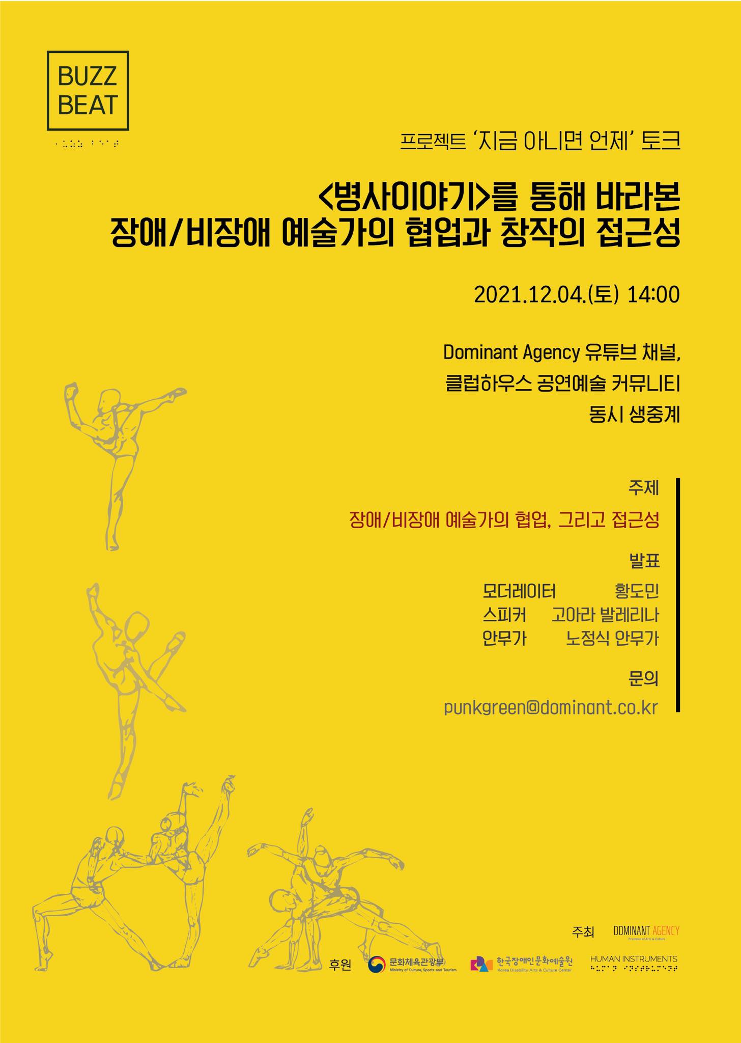 프로젝트 '지금 아니면 언제' 토크 <병사이야기>를 통해 바라본 장애/비장애 예술가의 협업과 창작의 접근성 2021.12.04(토) 14:00 Dominant Agency 유튜브 채널, 클럽하우스 공연예술 커뮤니티 동시 생중계 주제 장애/비장애 예술가의 협업, 그리고 접근성 발표 모더레이터 황도민 스피커 고아라 발레리나 안무가 노정식 안무가 문의 punkgreen@dominant.co.kr 주최 Dominant Agency 후원 문화체육관광부 한국장애인문화예술원 humaninstruments