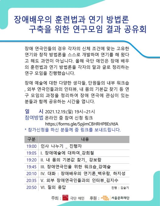 장애배우의 훈련법과 연기 방법론 구축을 위한 연구모임 결과 공유회

장애 연극인들의 경우 각자의 신체조건에 맞는 고유한 연기와 창작 방법론을
스스로 개발하며 연기를 해왔다고 해도 과언이 아닙니다. 
올해 극단 애인은 장애 배우의 훈련법과 연기 방법론을 각자의 말과 글로 정리하는
연구 모임을 진행했습니다.

장애 예술에 대한 다양한 생각들, 단원들의 내부 워크숍, 외부 연극인들과의 인터뷰,
내 몸의 기본값 찾기 등 연구 모임의 과정을 정리하여 장애 연극에 관심이 있는 분들과 함께 
공유하는 시간을 엽니다.

일시 2021.12.19(일) 19시~21시
참여방법 온라인 줌 신청 링크
참가신청을 하신 분들께 줌 링크를 보내드립니다.

19:00 인사 나누기_진행자
19:05 1. 장애 예술에 대하여_강희철
19:20 2. 내 몸의 기본값 찾기+강보람
19:45 3. 장애 연극인을 위한 워크숍_강예슬
20:10 4. 대화 : 장애 배우의 연기론_ 백우람, 하지성
20:35 5. 외부 장애연극인들과의 인터뷰_김지수
20:50 6. 질의응답
진행 김슬기

주최 극단애인 후원 서울문화재단