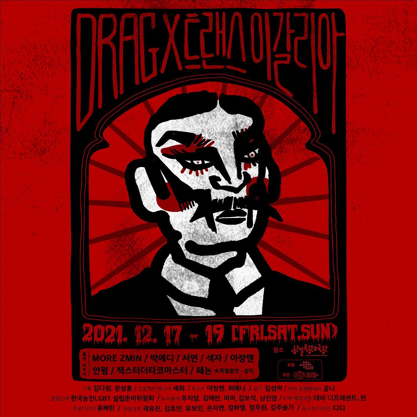 DRAG x 트랜스 이갈리아

2021.12.17-19 (FRI.SAT.SUN)
장소 삼일로창고극장

출연퍼포머 More zmin 박에디 서연 색자 아장맨
안평 잭스터더타코마스터 페논 특별출연 - 슬릭
후원 서울문화재단

기획 김다원, 문상훈 프로젝트 매니저 세희 
호스트 아장맨, 최예나 음악 김섬머 자막 오퍼레이터 굥니
협업단체 한국농인LGBT 설립준비위원회 
수어통역 우지양, 김애란, 파파, 김보석, 남진영
드랙 메이크업 데비 디프레센트, 판
조명디자인 윤혜린
조명크루 곽유진, 김효민, 유보민, 온지연, 정하영, 정우원, 김주슬기
포스터디자인 디디