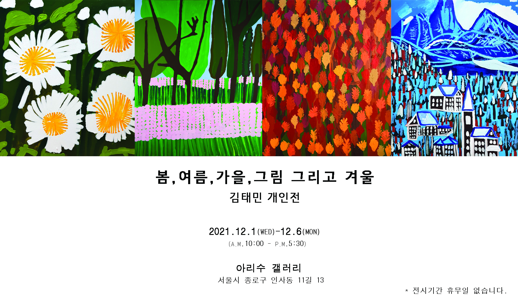 봄, 여름, 가을 그림 그리고 겨울 김태민 개인전  2021. 12. 1(wed)-12.6(mon) (am 10:00- pm 5:30)  아리수 갤러리 서울시 종로구 인사동 11길 13  *전시기간 휴무일 없습니다.