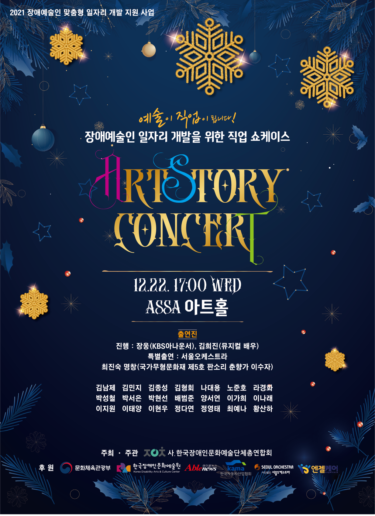 2021 장애예술인 맞춤형 일자리 개발 지원 사업 장애예술인 일자리 개발을 위한 직업 쇼케이스 ‘ARTSTORY CONCERT'   12.22. 17:00 WED ASSA 아트홀   출연진  진행 : 장웅(KBS아나운서), 김희진(뮤지컬 배우)  특별출연 : 서울오케스트라 최진숙 명창(국가무형문화재 제5호 판소리 춘향가 이수자)  김남제 김민지 김종성 김형회 나대용 노준호 라경화 박성철 박서은 박현선 배범준 양서연 이가희 이나래 이지원 이태양 이현우 정다연 정영태 최예나 황산하  주최주관 사.한국장애인문화예술단체총연합회 후원 문화체육관광부 한국장애인문화예술원 에이블뉴스한국자동차산업협회, 서울오케스트라, 엔젤케어