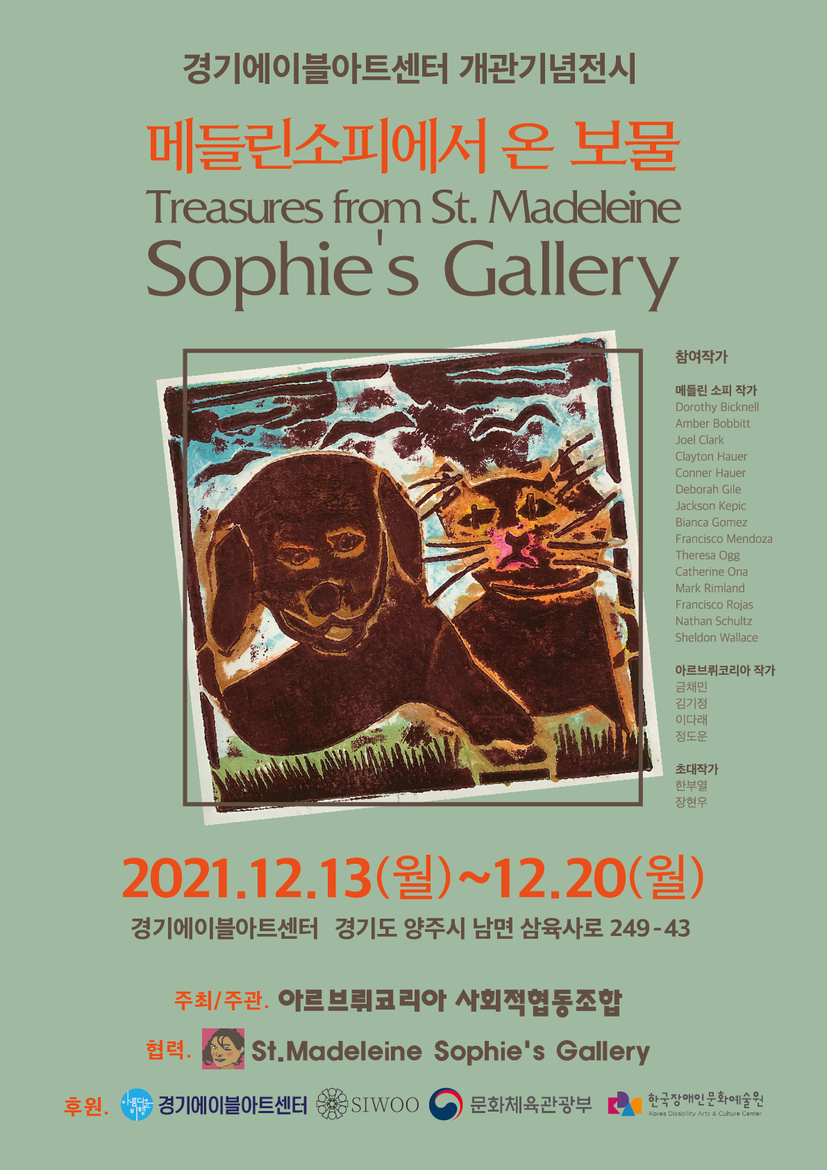 경기에이블아트센터 개관기념전시 메들린소피에서 온 보물 Treasures from St.Madeleine Sophie's Gallery 아르브뤼코리아사회적협동조합 국제 교류전  참여작가 메들린 소피 작가 Dorothy Bicknell, Amber Bobbitt, Joel Clark, Clayton Hauer, Conner Hauer, Deborah Gile, Jackson Kepic, Bianca Gomez, Francisco Mendoza, Theresa Ogg, Catherine Ona, Mark Rimland, Francisco Rojas, Nathan Schultz, Sheldon Wallace  아르브뤼코리아 작가 금채민, 김기정, 이다래, 정도운 작가  초대작가 한부열, 장현우  2021년 12월 13일(월)-20일 10-18시  양주 경기 에이블아트센터(경기도 양주시 삼육사로 249-43)  주최·주관: 아르브뤼코리아 사회적협동조합 협력:세인트메들린소피 갤러리 후원:(주)시우, 경기에이블아트센터, 한국장애인문화예술원,문화체육관광부