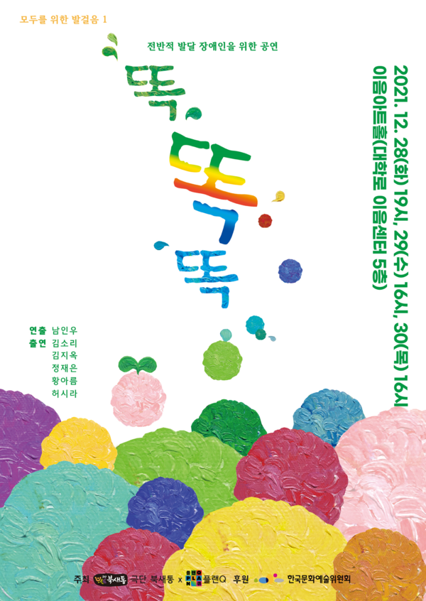모두를 위한 발걸음 1
전반적 발달 장애인을 위한 공연 <똑,똑,똑>
	
2021년 12월 28일(화) 저녁 7시
2021년 12월 29일(수) 오후 4시
2021년 12월 30일(목) 오후 4시

이음센터 이음아트홀 (서울 종로구 대학로 112(동숭동) 5층)

연출 남인우
출연 김소리 김지옥 정재은 황아름 허시라


극단 북새통, 플랜Q 		
한국문화예술위원회