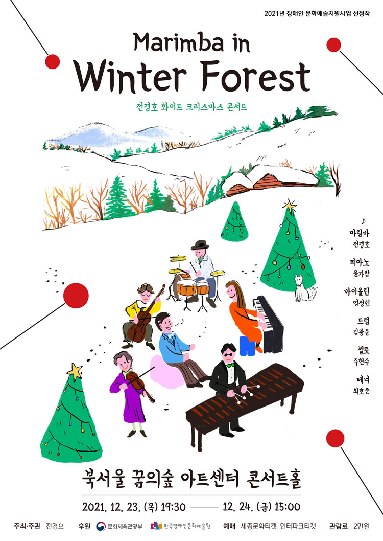 윈터포레스트 마림바 콘서트
전경호 화이트크리스마스 콘서트
마림바 전경호

드럼 김광운

피아노 윤가람

바이올린 엄정현

테너 최호준

첼로 주현수

북서울 꿈의숲 아트센터 콘서트홀
	
2021. 12. 23(목) 오후 7시 30분
2021. 12. 24(금) 오후 3시

주최주관 전경호
후원		
문화체육관광부
한국장애인문화예술원
예매
세종문화티켓 인터파크티켓
관람료 2만원