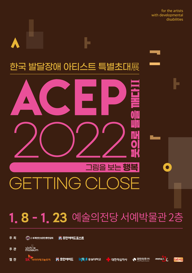 ACEP 2022 한국발달장애 아티스트 특별초대전 ‘붓으로 틀을 깨다Ⅱ: Getting Close’  for the artists with developemtal disabilities   2022년 1월 8일부터 23일까지 예술의전당 서예박물관 2층  주최 세계한인상공인총연합회 휴먼에이드포스트  주관 비채뮤지엄  협찬 SK아이이테크놀로지  휴먼에이드  숭실대학교  대학적십자사  국민이주 레벤북스 비비큐