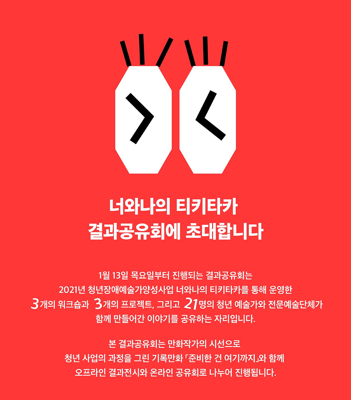 2021 청년장애예술가양성사업 너와나의 티키타카 결과공유회에 초대합니다

 

1월 13일 목요일부터 진행되는 결과공유회는 2021년 청년장애예술가양성사업 너와나의 티키타카를 통해 운영한 3개의 워크숍과 3개의 프로젝트, 그리고 21명의 청년 예술가와 전문예술단체가 함께 만들어간 이야기를 공유하는 자리입니다.

본 결과공유회는 만화작가의 시선으로 청년 사업의 과정을 그린 기록만화 「준비한건 여기까지」와 함께 오프라인 결과전시와 온라인 공유회로 나누어 진행됩니다.