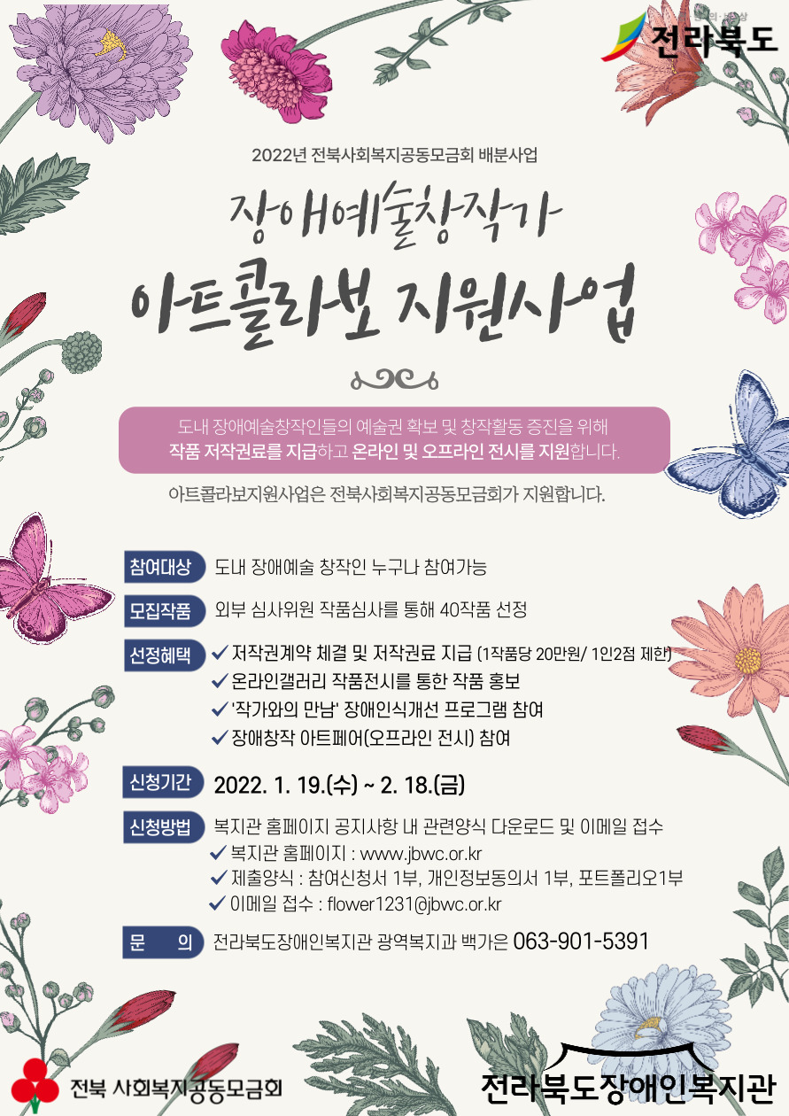 2022 전북사회복지공동모금회 배분사업  장애예술창작가 아트콜라보 지원사업  도내 장애예술창작인들의 예술권 확보 및 창작활동 증진을 위해 작품 저작권료를 지급하고 온라인 및 오프라인 전시를 지원합니다.  아트콜라보지원사업은 전북사회복지공동모금회가 지원합니다.  참여대상 도내 장애예술 창작인 누구나 참여가능 모집작품 외부 심사위원 작품심사를 통해 40작품 선정 선정혜택 저작권계약 체결 및 저작권료 지급(1작품당 20만원/1인2점 제한) 온라인 갤러리 작품전시를 통한 작품 홍보 `작가와의 만남` 장애인식개선 프로그램 참여 장애창작 아트페어(오프라인 전시)참여  신청기간 2022. 1. 19.(수)~2.18.(금)  신청방법 복지관 홈페이지 공지사항 내 관련양식 다운로드 및 이메일 접수 복지관 홈페이지: www.jbwc.or.kr 제출양식: 참여신청서 1부, 개인정보동의서 1부, 포트폴리오1부 이메일 접수: flower1231@jbwc.or.k 문의: 전라북도장애인복지관 광역복지과 백가은 063-901-5391  전북 사회복지공동모금회 전라북도장애인복지관