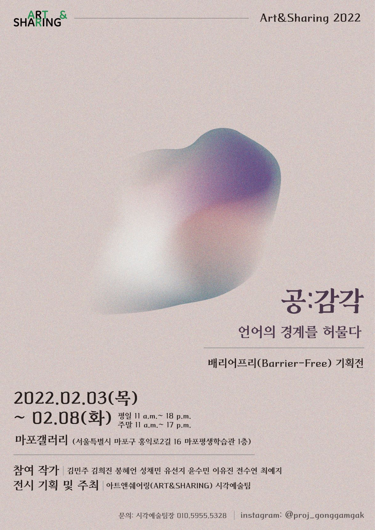 ART&SHARING Art&Sharing 2022  공:감각 언어의 경계를 허물다 배리어프리(Barrier-Free) 기획전  2022.02.03.(목)~02.08.(화) 평일 11a.m.~18p.m. 주말 11a.m.~17p.m. 마포갤러리 (서울특별시 마포구 홍익로2길 16 마포평생학습관 1층)  참여작가 김민주 김희진 봉혜언 성채민 유선지 윤수민 이유진 전수연 최예지 전시 기획 및 주최 아트앤쉐어링(Art&Sharing) 시각예술팀  문의: 시각예술팀장 010.5955.5328